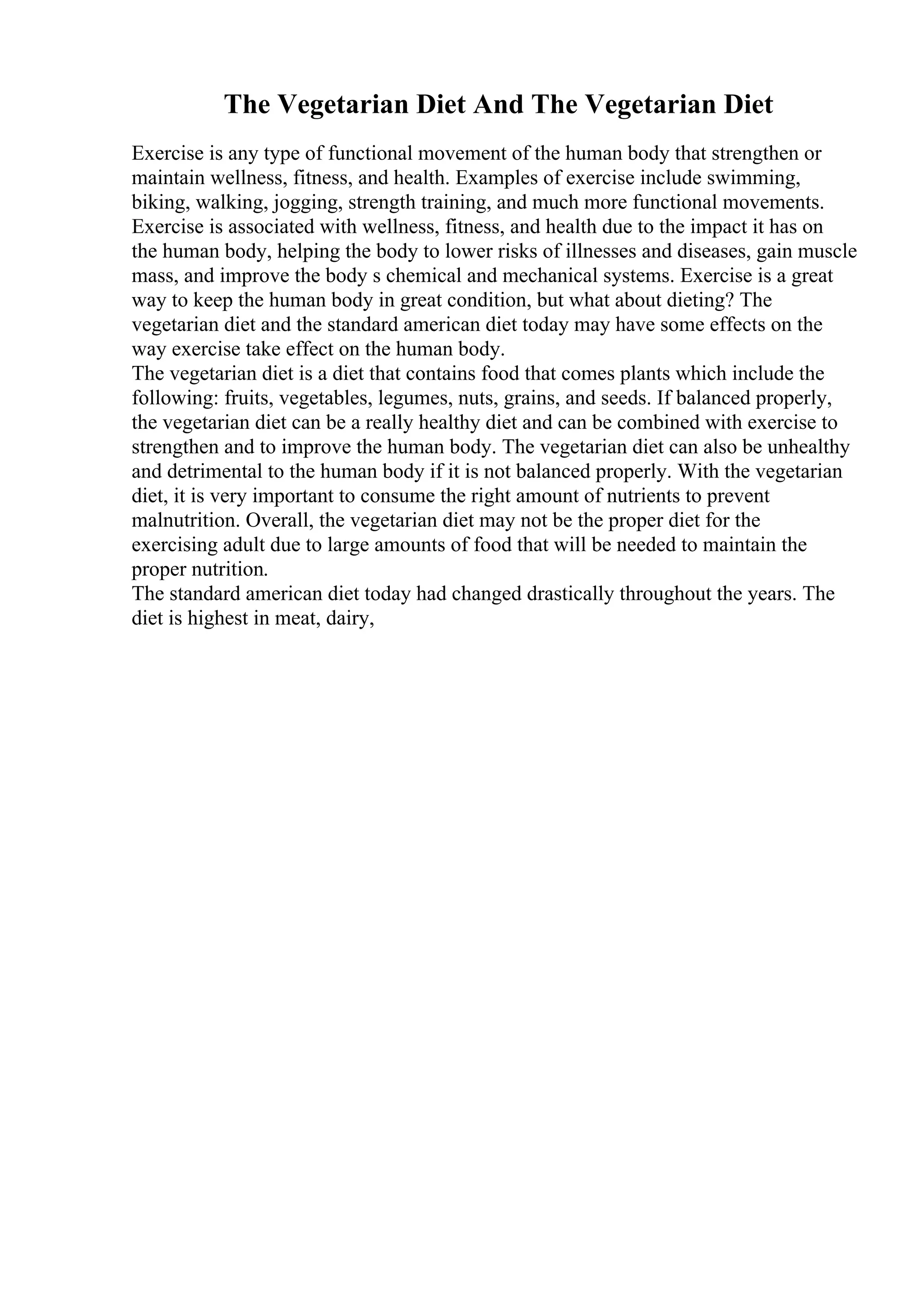 The Vegetarian Diet And The Vegetarian Diet
Exercise is any type of functional movement of the human body that strengthen or
maintain wellness, fitness, and health. Examples of exercise include swimming,
biking, walking, jogging, strength training, and much more functional movements.
Exercise is associated with wellness, fitness, and health due to the impact it has on
the human body, helping the body to lower risks of illnesses and diseases, gain muscle
mass, and improve the body s chemical and mechanical systems. Exercise is a great
way to keep the human body in great condition, but what about dieting? The
vegetarian diet and the standard american diet today may have some effects on the
way exercise take effect on the human body.
The vegetarian diet is a diet that contains food that comes plants which include the
following: fruits, vegetables, legumes, nuts, grains, and seeds. If balanced properly,
the vegetarian diet can be a really healthy diet and can be combined with exercise to
strengthen and to improve the human body. The vegetarian diet can also be unhealthy
and detrimental to the human body if it is not balanced properly. With the vegetarian
diet, it is very important to consume the right amount of nutrients to prevent
malnutrition. Overall, the vegetarian diet may not be the proper diet for the
exercising adult due to large amounts of food that will be needed to maintain the
proper nutrition.
The standard american diet today had changed drastically throughout the years. The
diet is highest in meat, dairy,
 