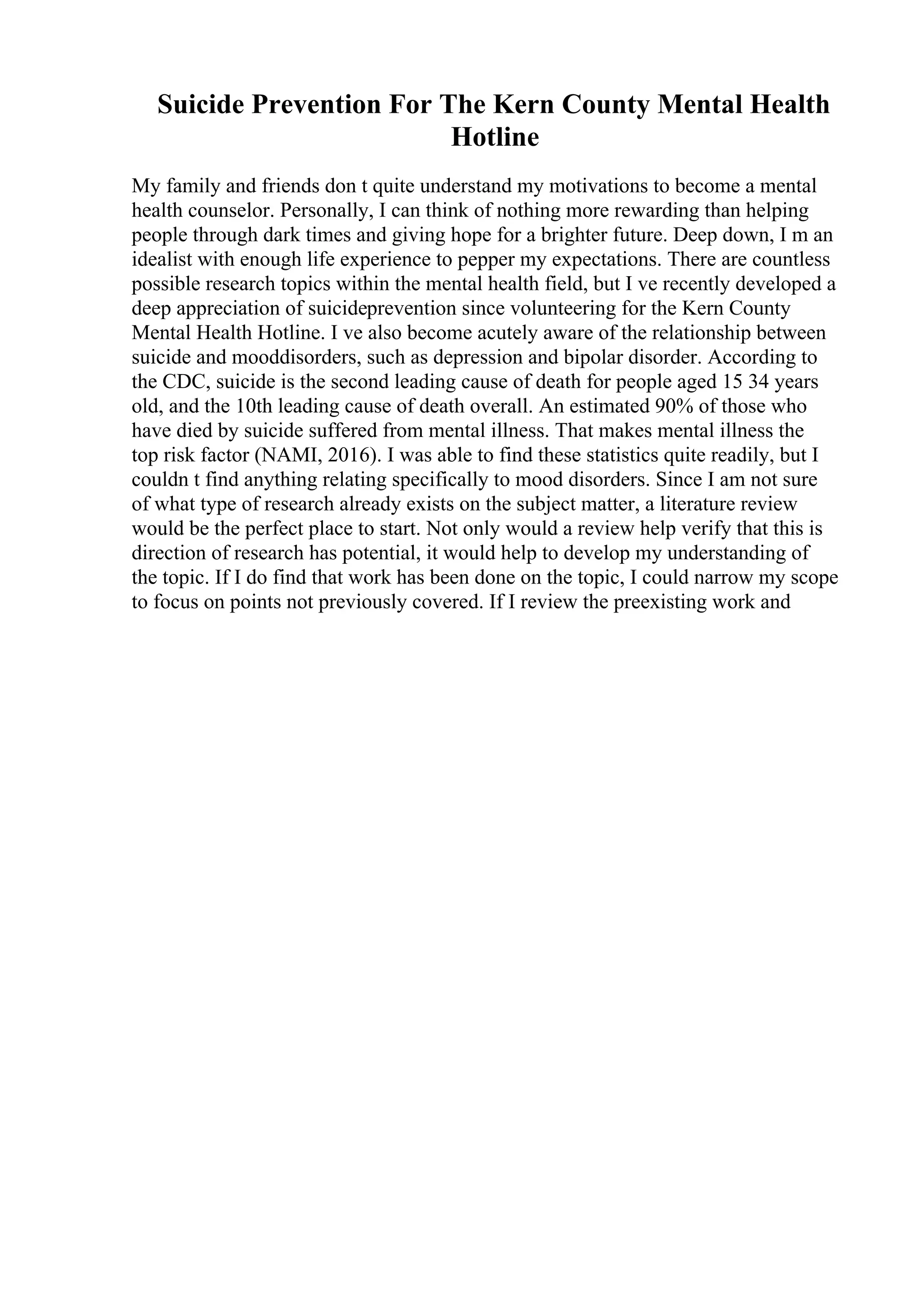 Suicide Prevention For The Kern County Mental Health
Hotline
My family and friends don t quite understand my motivations to become a mental
health counselor. Personally, I can think of nothing more rewarding than helping
people through dark times and giving hope for a brighter future. Deep down, I m an
idealist with enough life experience to pepper my expectations. There are countless
possible research topics within the mental health field, but I ve recently developed a
deep appreciation of suicideprevention since volunteering for the Kern County
Mental Health Hotline. I ve also become acutely aware of the relationship between
suicide and mooddisorders, such as depression and bipolar disorder. According to
the CDC, suicide is the second leading cause of death for people aged 15 34 years
old, and the 10th leading cause of death overall. An estimated 90% of those who
have died by suicide suffered from mental illness. That makes mental illness the
top risk factor (NAMI, 2016). I was able to find these statistics quite readily, but I
couldn t find anything relating specifically to mood disorders. Since I am not sure
of what type of research already exists on the subject matter, a literature review
would be the perfect place to start. Not only would a review help verify that this is
direction of research has potential, it would help to develop my understanding of
the topic. If I do find that work has been done on the topic, I could narrow my scope
to focus on points not previously covered. If I review the preexisting work and
 