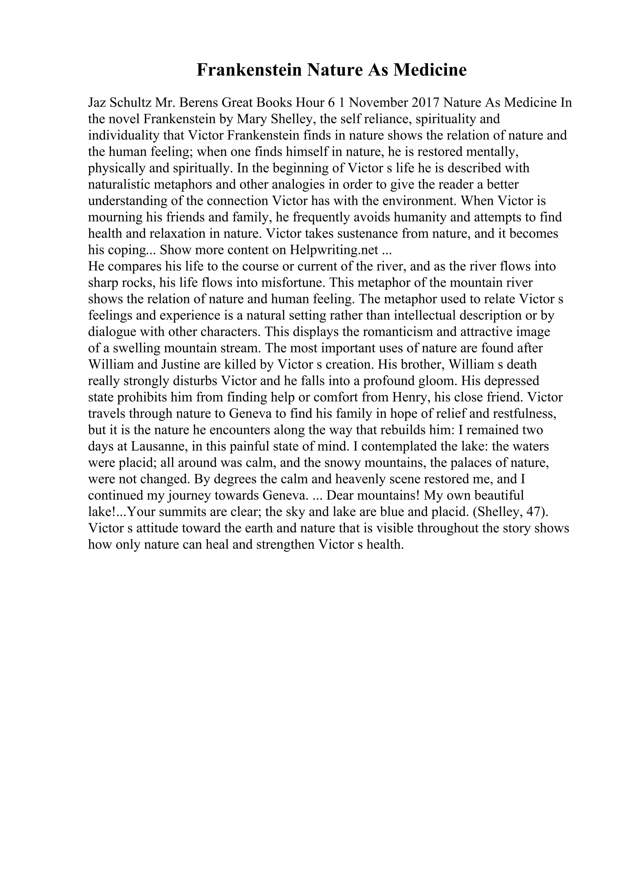 Frankenstein Nature As Medicine
Jaz Schultz Mr. Berens Great Books Hour 6 1 November 2017 Nature As Medicine In
the novel Frankenstein by Mary Shelley, the self reliance, spirituality and
individuality that Victor Frankenstein finds in nature shows the relation of nature and
the human feeling; when one finds himself in nature, he is restored mentally,
physically and spiritually. In the beginning of Victor s life he is described with
naturalistic metaphors and other analogies in order to give the reader a better
understanding of the connection Victor has with the environment. When Victor is
mourning his friends and family, he frequently avoids humanity and attempts to find
health and relaxation in nature. Victor takes sustenance from nature, and it becomes
his coping... Show more content on Helpwriting.net ...
He compares his life to the course or current of the river, and as the river flows into
sharp rocks, his life flows into misfortune. This metaphor of the mountain river
shows the relation of nature and human feeling. The metaphor used to relate Victor s
feelings and experience is a natural setting rather than intellectual description or by
dialogue with other characters. This displays the romanticism and attractive image
of a swelling mountain stream. The most important uses of nature are found after
William and Justine are killed by Victor s creation. His brother, William s death
really strongly disturbs Victor and he falls into a profound gloom. His depressed
state prohibits him from finding help or comfort from Henry, his close friend. Victor
travels through nature to Geneva to find his family in hope of relief and restfulness,
but it is the nature he encounters along the way that rebuilds him: I remained two
days at Lausanne, in this painful state of mind. I contemplated the lake: the waters
were placid; all around was calm, and the snowy mountains, the palaces of nature,
were not changed. By degrees the calm and heavenly scene restored me, and I
continued my journey towards Geneva. ... Dear mountains! My own beautiful
lake!...Your summits are clear; the sky and lake are blue and placid. (Shelley, 47).
Victor s attitude toward the earth and nature that is visible throughout the story shows
how only nature can heal and strengthen Victor s health.
 