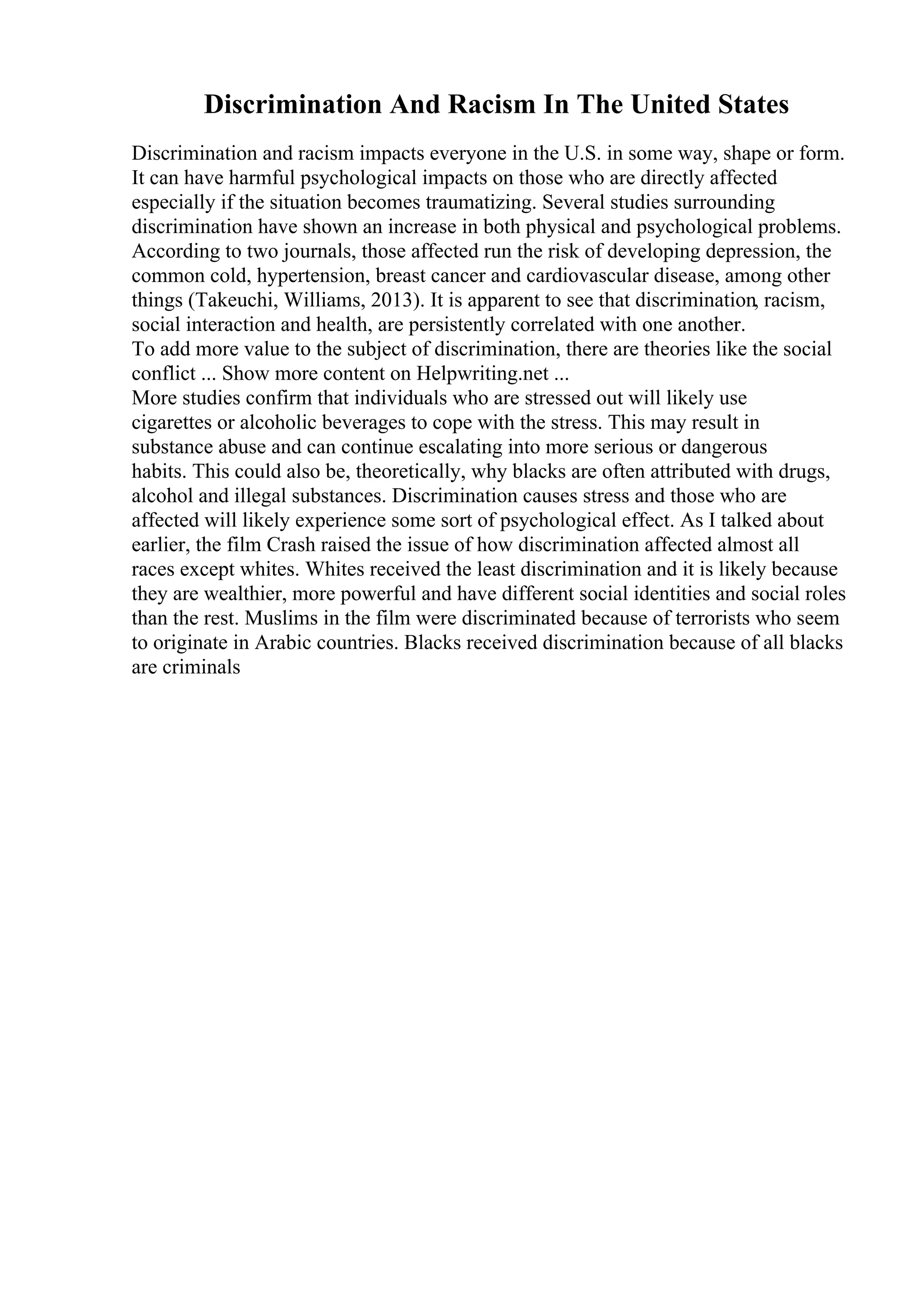 Discrimination And Racism In The United States
Discrimination and racism impacts everyone in the U.S. in some way, shape or form.
It can have harmful psychological impacts on those who are directly affected
especially if the situation becomes traumatizing. Several studies surrounding
discrimination have shown an increase in both physical and psychological problems.
According to two journals, those affected run the risk of developing depression, the
common cold, hypertension, breast cancer and cardiovascular disease, among other
things (Takeuchi, Williams, 2013). It is apparent to see that discrimination, racism,
social interaction and health, are persistently correlated with one another.
To add more value to the subject of discrimination, there are theories like the social
conflict ... Show more content on Helpwriting.net ...
More studies confirm that individuals who are stressed out will likely use
cigarettes or alcoholic beverages to cope with the stress. This may result in
substance abuse and can continue escalating into more serious or dangerous
habits. This could also be, theoretically, why blacks are often attributed with drugs,
alcohol and illegal substances. Discrimination causes stress and those who are
affected will likely experience some sort of psychological effect. As I talked about
earlier, the film Crash raised the issue of how discrimination affected almost all
races except whites. Whites received the least discrimination and it is likely because
they are wealthier, more powerful and have different social identities and social roles
than the rest. Muslims in the film were discriminated because of terrorists who seem
to originate in Arabic countries. Blacks received discrimination because of all blacks
are criminals
 