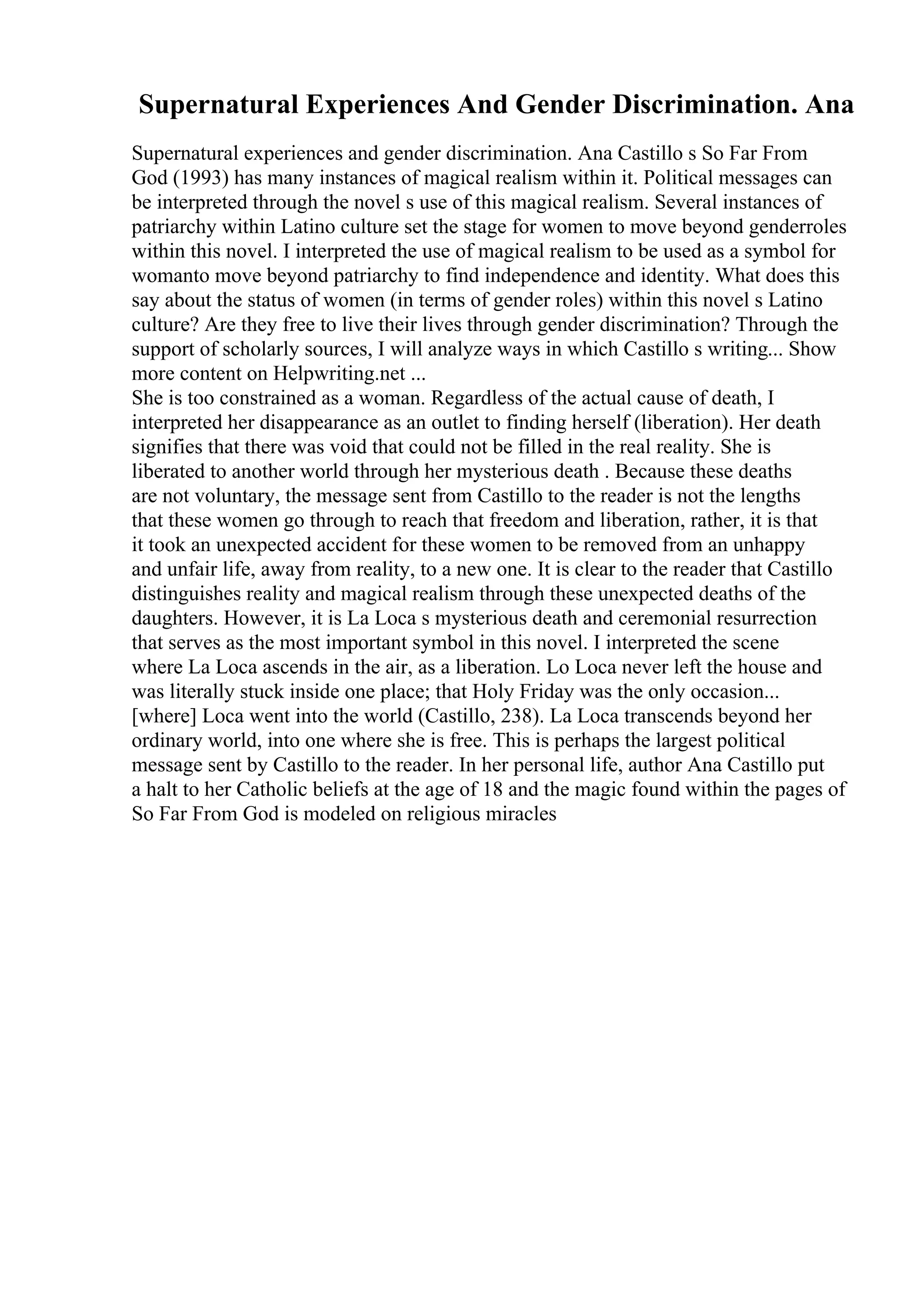 Supernatural Experiences And Gender Discrimination. Ana
Supernatural experiences and gender discrimination. Ana Castillo s So Far From
God (1993) has many instances of magical realism within it. Political messages can
be interpreted through the novel s use of this magical realism. Several instances of
patriarchy within Latino culture set the stage for women to move beyond genderroles
within this novel. I interpreted the use of magical realism to be used as a symbol for
womanto move beyond patriarchy to find independence and identity. What does this
say about the status of women (in terms of gender roles) within this novel s Latino
culture? Are they free to live their lives through gender discrimination? Through the
support of scholarly sources, I will analyze ways in which Castillo s writing... Show
more content on Helpwriting.net ...
She is too constrained as a woman. Regardless of the actual cause of death, I
interpreted her disappearance as an outlet to finding herself (liberation). Her death
signifies that there was void that could not be filled in the real reality. She is
liberated to another world through her mysterious death . Because these deaths
are not voluntary, the message sent from Castillo to the reader is not the lengths
that these women go through to reach that freedom and liberation, rather, it is that
it took an unexpected accident for these women to be removed from an unhappy
and unfair life, away from reality, to a new one. It is clear to the reader that Castillo
distinguishes reality and magical realism through these unexpected deaths of the
daughters. However, it is La Loca s mysterious death and ceremonial resurrection
that serves as the most important symbol in this novel. I interpreted the scene
where La Loca ascends in the air, as a liberation. Lo Loca never left the house and
was literally stuck inside one place; that Holy Friday was the only occasion...
[where] Loca went into the world (Castillo, 238). La Loca transcends beyond her
ordinary world, into one where she is free. This is perhaps the largest political
message sent by Castillo to the reader. In her personal life, author Ana Castillo put
a halt to her Catholic beliefs at the age of 18 and the magic found within the pages of
So Far From God is modeled on religious miracles
 