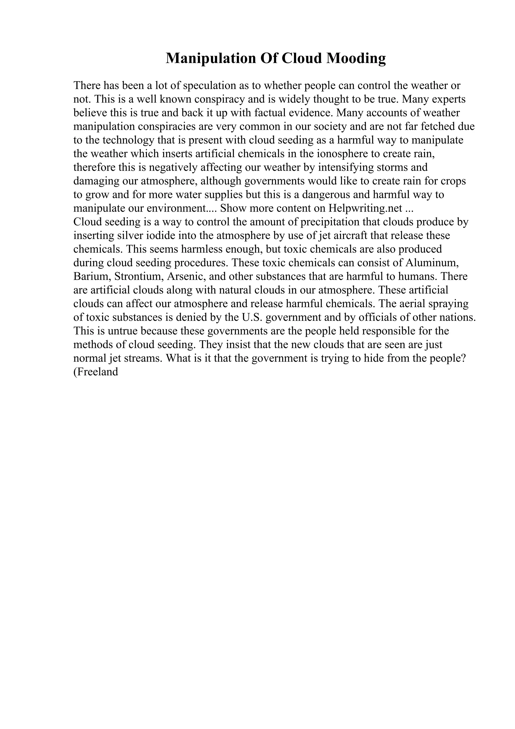 Manipulation Of Cloud Mooding
There has been a lot of speculation as to whether people can control the weather or
not. This is a well known conspiracy and is widely thought to be true. Many experts
believe this is true and back it up with factual evidence. Many accounts of weather
manipulation conspiracies are very common in our society and are not far fetched due
to the technology that is present with cloud seeding as a harmful way to manipulate
the weather which inserts artificial chemicals in the ionosphere to create rain,
therefore this is negatively affecting our weather by intensifying storms and
damaging our atmosphere, although governments would like to create rain for crops
to grow and for more water supplies but this is a dangerous and harmful way to
manipulate our environment.... Show more content on Helpwriting.net ...
Cloud seeding is a way to control the amount of precipitation that clouds produce by
inserting silver iodide into the atmosphere by use of jet aircraft that release these
chemicals. This seems harmless enough, but toxic chemicals are also produced
during cloud seeding procedures. These toxic chemicals can consist of Aluminum,
Barium, Strontium, Arsenic, and other substances that are harmful to humans. There
are artificial clouds along with natural clouds in our atmosphere. These artificial
clouds can affect our atmosphere and release harmful chemicals. The aerial spraying
of toxic substances is denied by the U.S. government and by officials of other nations.
This is untrue because these governments are the people held responsible for the
methods of cloud seeding. They insist that the new clouds that are seen are just
normal jet streams. What is it that the government is trying to hide from the people?
(Freeland
 