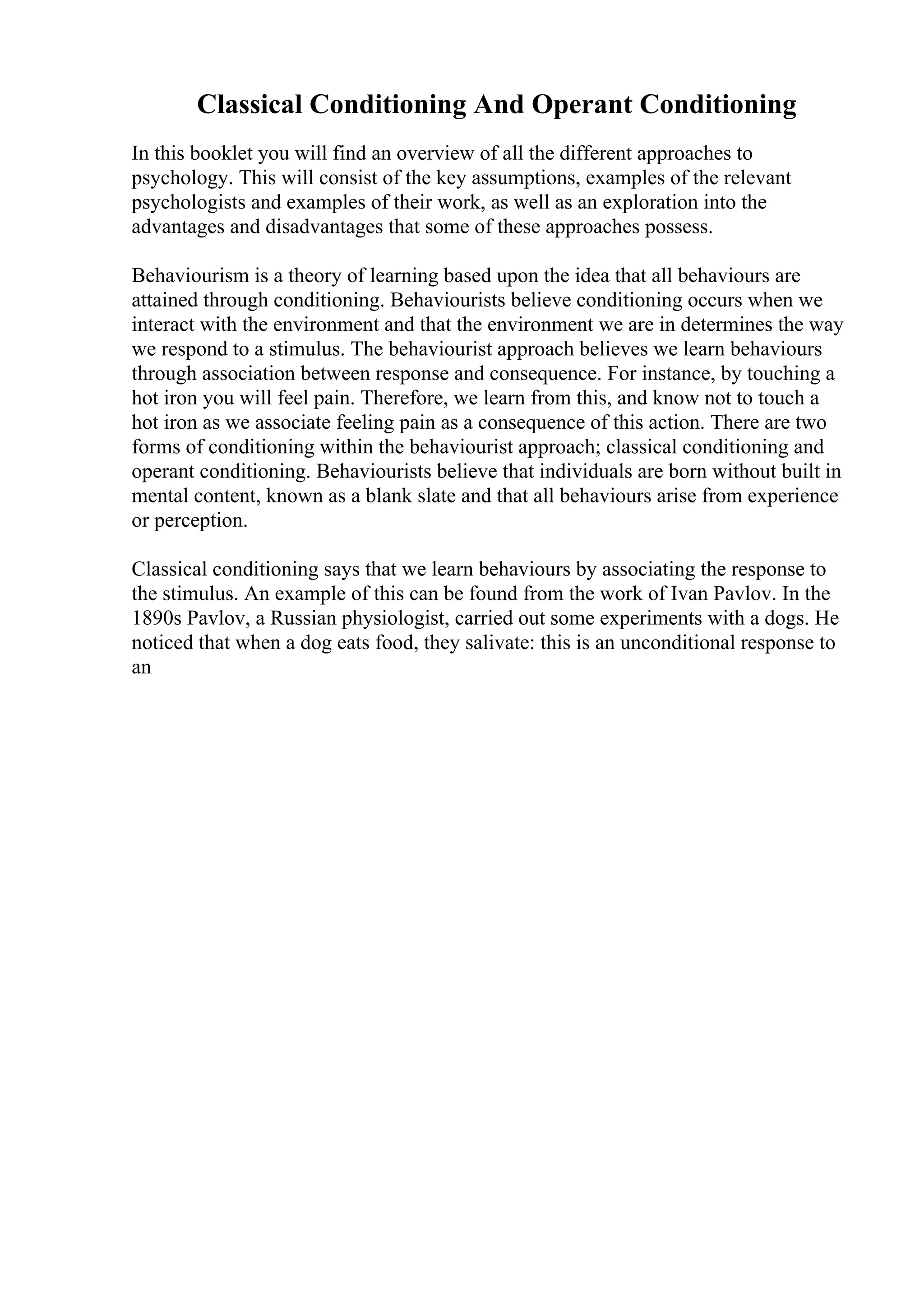 Classical Conditioning And Operant Conditioning
In this booklet you will find an overview of all the different approaches to
psychology. This will consist of the key assumptions, examples of the relevant
psychologists and examples of their work, as well as an exploration into the
advantages and disadvantages that some of these approaches possess.
Behaviourism is a theory of learning based upon the idea that all behaviours are
attained through conditioning. Behaviourists believe conditioning occurs when we
interact with the environment and that the environment we are in determines the way
we respond to a stimulus. The behaviourist approach believes we learn behaviours
through association between response and consequence. For instance, by touching a
hot iron you will feel pain. Therefore, we learn from this, and know not to touch a
hot iron as we associate feeling pain as a consequence of this action. There are two
forms of conditioning within the behaviourist approach; classical conditioning and
operant conditioning. Behaviourists believe that individuals are born without built in
mental content, known as a blank slate and that all behaviours arise from experience
or perception.
Classical conditioning says that we learn behaviours by associating the response to
the stimulus. An example of this can be found from the work of Ivan Pavlov. In the
1890s Pavlov, a Russian physiologist, carried out some experiments with a dogs. He
noticed that when a dog eats food, they salivate: this is an unconditional response to
an
 