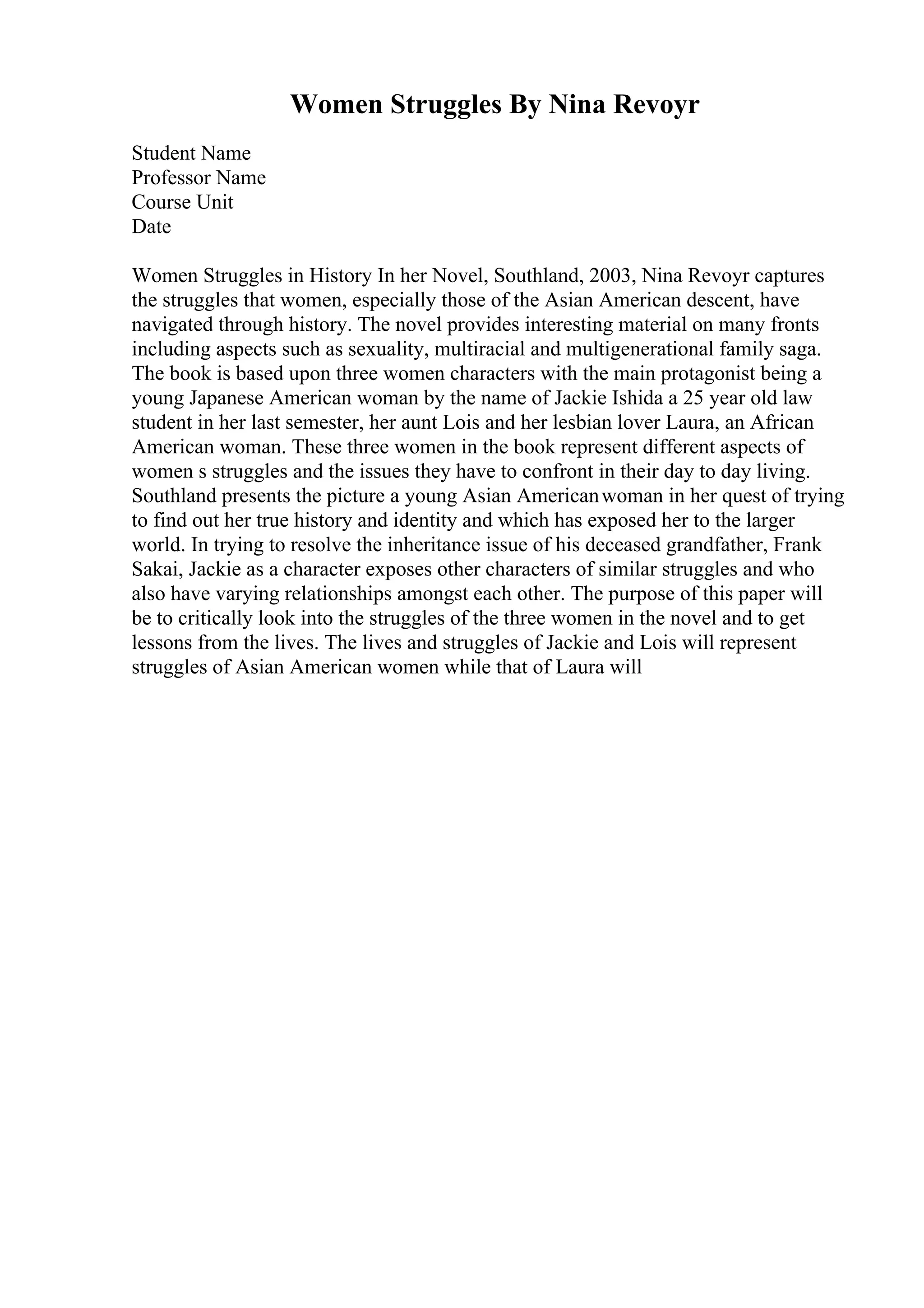 Women Struggles By Nina Revoyr
Student Name
Professor Name
Course Unit
Date
Women Struggles in History In her Novel, Southland, 2003, Nina Revoyr captures
the struggles that women, especially those of the Asian American descent, have
navigated through history. The novel provides interesting material on many fronts
including aspects such as sexuality, multiracial and multigenerational family saga.
The book is based upon three women characters with the main protagonist being a
young Japanese American woman by the name of Jackie Ishida a 25 year old law
student in her last semester, her aunt Lois and her lesbian lover Laura, an African
American woman. These three women in the book represent different aspects of
women s struggles and the issues they have to confront in their day to day living.
Southland presents the picture a young Asian Americanwoman in her quest of trying
to find out her true history and identity and which has exposed her to the larger
world. In trying to resolve the inheritance issue of his deceased grandfather, Frank
Sakai, Jackie as a character exposes other characters of similar struggles and who
also have varying relationships amongst each other. The purpose of this paper will
be to critically look into the struggles of the three women in the novel and to get
lessons from the lives. The lives and struggles of Jackie and Lois will represent
struggles of Asian American women while that of Laura will
 