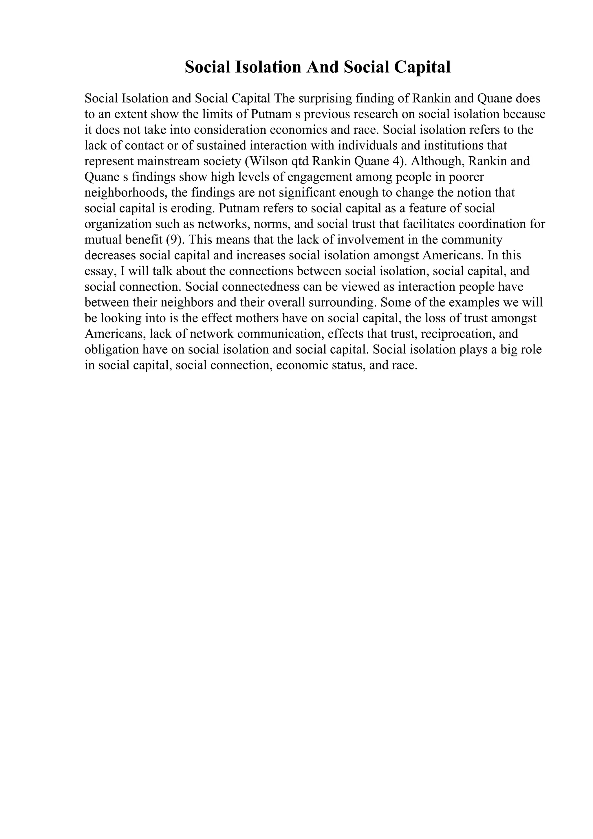Social Isolation And Social Capital
Social Isolation and Social Capital The surprising finding of Rankin and Quane does
to an extent show the limits of Putnam s previous research on social isolation because
it does not take into consideration economics and race. Social isolation refers to the
lack of contact or of sustained interaction with individuals and institutions that
represent mainstream society (Wilson qtd Rankin Quane 4). Although, Rankin and
Quane s findings show high levels of engagement among people in poorer
neighborhoods, the findings are not significant enough to change the notion that
social capital is eroding. Putnam refers to social capital as a feature of social
organization such as networks, norms, and social trust that facilitates coordination for
mutual benefit (9). This means that the lack of involvement in the community
decreases social capital and increases social isolation amongst Americans. In this
essay, I will talk about the connections between social isolation, social capital, and
social connection. Social connectedness can be viewed as interaction people have
between their neighbors and their overall surrounding. Some of the examples we will
be looking into is the effect mothers have on social capital, the loss of trust amongst
Americans, lack of network communication, effects that trust, reciprocation, and
obligation have on social isolation and social capital. Social isolation plays a big role
in social capital, social connection, economic status, and race.
 