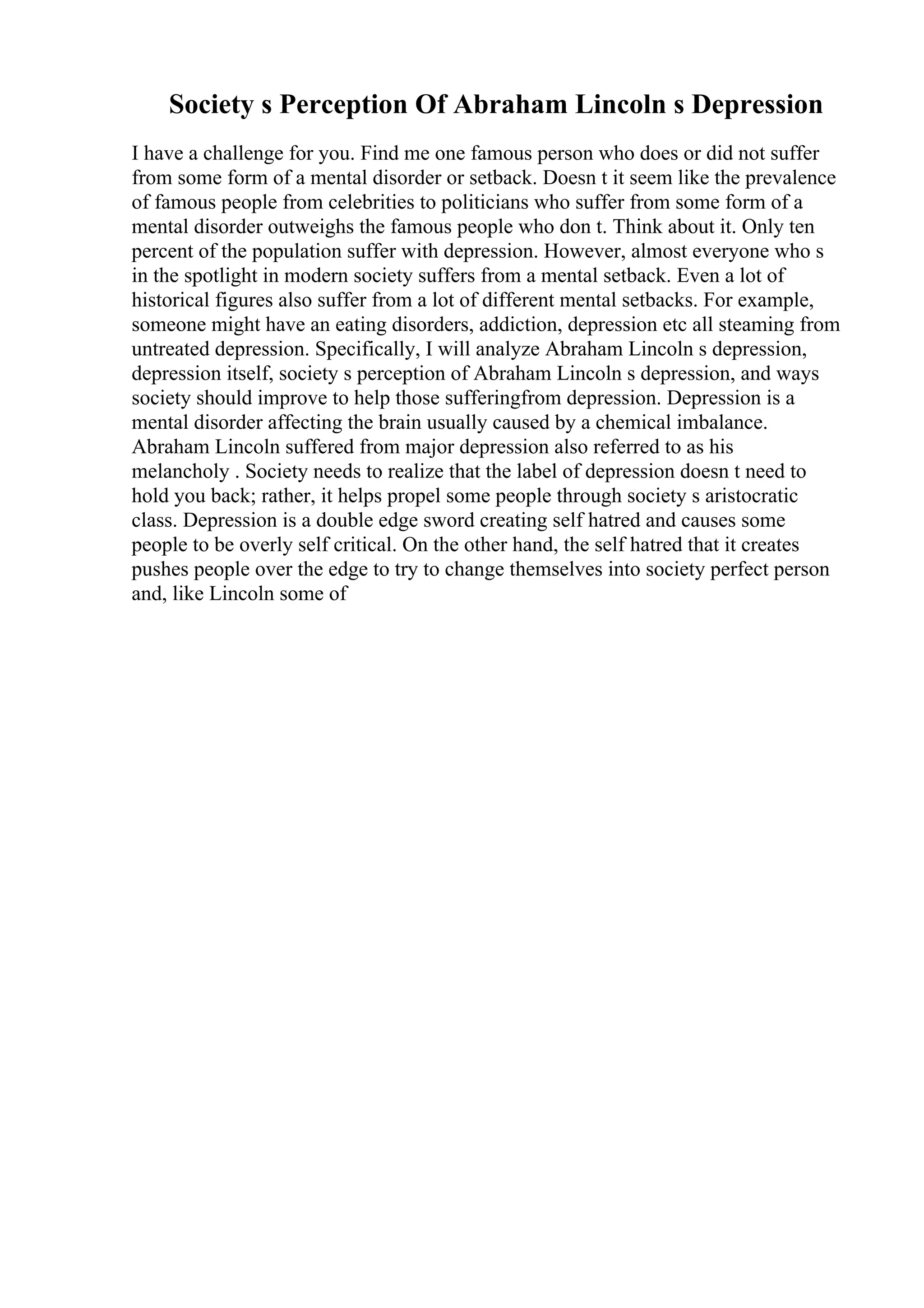 Society s Perception Of Abraham Lincoln s Depression
I have a challenge for you. Find me one famous person who does or did not suffer
from some form of a mental disorder or setback. Doesn t it seem like the prevalence
of famous people from celebrities to politicians who suffer from some form of a
mental disorder outweighs the famous people who don t. Think about it. Only ten
percent of the population suffer with depression. However, almost everyone who s
in the spotlight in modern society suffers from a mental setback. Even a lot of
historical figures also suffer from a lot of different mental setbacks. For example,
someone might have an eating disorders, addiction, depression etc all steaming from
untreated depression. Specifically, I will analyze Abraham Lincoln s depression,
depression itself, society s perception of Abraham Lincoln s depression, and ways
society should improve to help those sufferingfrom depression. Depression is a
mental disorder affecting the brain usually caused by a chemical imbalance.
Abraham Lincoln suffered from major depression also referred to as his
melancholy . Society needs to realize that the label of depression doesn t need to
hold you back; rather, it helps propel some people through society s aristocratic
class. Depression is a double edge sword creating self hatred and causes some
people to be overly self critical. On the other hand, the self hatred that it creates
pushes people over the edge to try to change themselves into society perfect person
and, like Lincoln some of
 