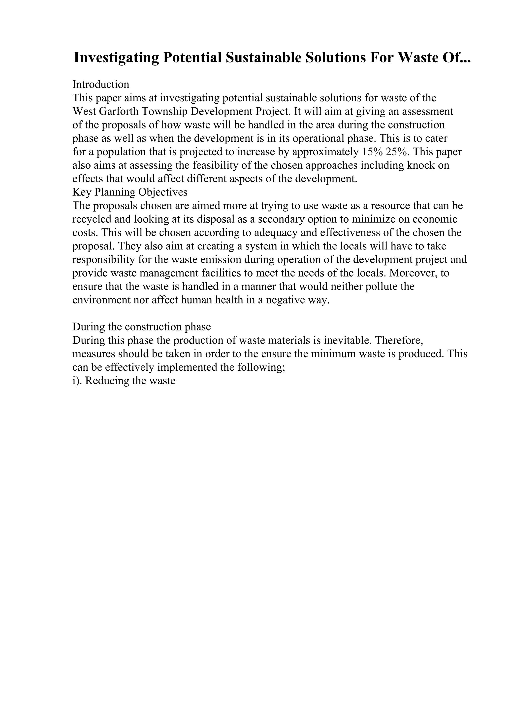 Investigating Potential Sustainable Solutions For Waste Of...
Introduction
This paper aims at investigating potential sustainable solutions for waste of the
West Garforth Township Development Project. It will aim at giving an assessment
of the proposals of how waste will be handled in the area during the construction
phase as well as when the development is in its operational phase. This is to cater
for a population that is projected to increase by approximately 15% 25%. This paper
also aims at assessing the feasibility of the chosen approaches including knock on
effects that would affect different aspects of the development.
Key Planning Objectives
The proposals chosen are aimed more at trying to use waste as a resource that can be
recycled and looking at its disposal as a secondary option to minimize on economic
costs. This will be chosen according to adequacy and effectiveness of the chosen the
proposal. They also aim at creating a system in which the locals will have to take
responsibility for the waste emission during operation of the development project and
provide waste management facilities to meet the needs of the locals. Moreover, to
ensure that the waste is handled in a manner that would neither pollute the
environment nor affect human health in a negative way.
During the construction phase
During this phase the production of waste materials is inevitable. Therefore,
measures should be taken in order to the ensure the minimum waste is produced. This
can be effectively implemented the following;
i). Reducing the waste
 