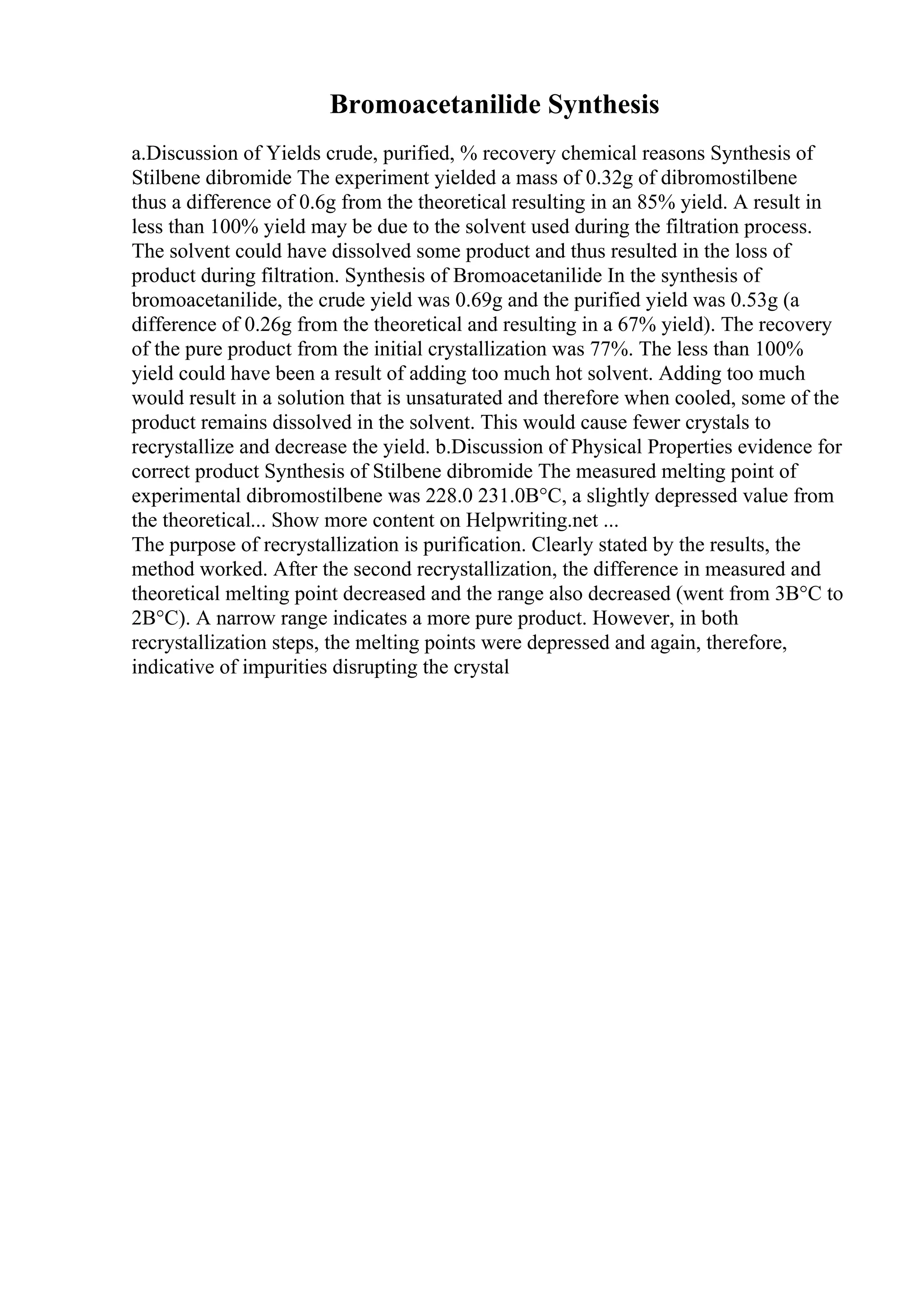 Bromoacetanilide Synthesis
a.Discussion of Yields crude, purified, % recovery chemical reasons Synthesis of
Stilbene dibromide The experiment yielded a mass of 0.32g of dibromostilbene
thus a difference of 0.6g from the theoretical resulting in an 85% yield. A result in
less than 100% yield may be due to the solvent used during the filtration process.
The solvent could have dissolved some product and thus resulted in the loss of
product during filtration. Synthesis of Bromoacetanilide In the synthesis of
bromoacetanilide, the crude yield was 0.69g and the purified yield was 0.53g (a
difference of 0.26g from the theoretical and resulting in a 67% yield). The recovery
of the pure product from the initial crystallization was 77%. The less than 100%
yield could have been a result of adding too much hot solvent. Adding too much
would result in a solution that is unsaturated and therefore when cooled, some of the
product remains dissolved in the solvent. This would cause fewer crystals to
recrystallize and decrease the yield. b.Discussion of Physical Properties evidence for
correct product Synthesis of Stilbene dibromide The measured melting point of
experimental dibromostilbene was 228.0 231.0В°C, a slightly depressed value from
the theoretical... Show more content on Helpwriting.net ...
The purpose of recrystallization is purification. Clearly stated by the results, the
method worked. After the second recrystallization, the difference in measured and
theoretical melting point decreased and the range also decreased (went from 3В°C to
2В°C). A narrow range indicates a more pure product. However, in both
recrystallization steps, the melting points were depressed and again, therefore,
indicative of impurities disrupting the crystal
 