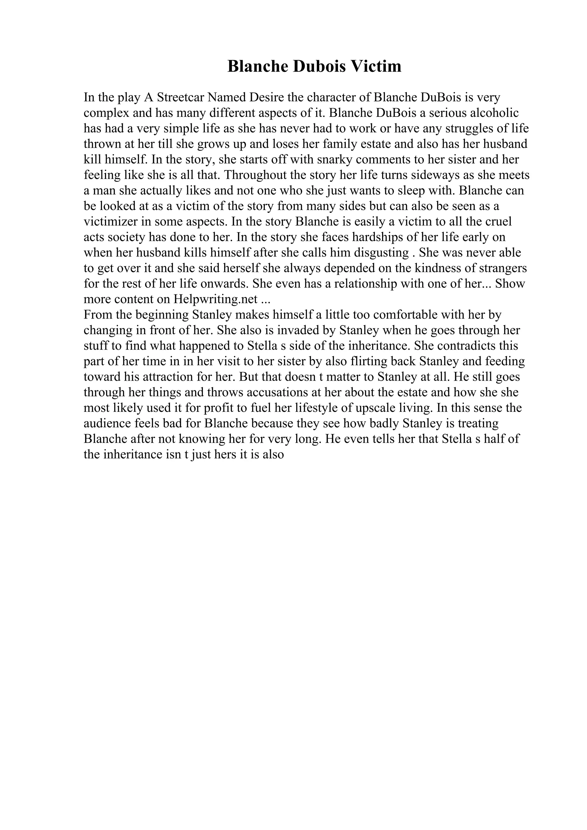 Blanche Dubois Victim
In the play A Streetcar Named Desire the character of Blanche DuBois is very
complex and has many different aspects of it. Blanche DuBois a serious alcoholic
has had a very simple life as she has never had to work or have any struggles of life
thrown at her till she grows up and loses her family estate and also has her husband
kill himself. In the story, she starts off with snarky comments to her sister and her
feeling like she is all that. Throughout the story her life turns sideways as she meets
a man she actually likes and not one who she just wants to sleep with. Blanche can
be looked at as a victim of the story from many sides but can also be seen as a
victimizer in some aspects. In the story Blanche is easily a victim to all the cruel
acts society has done to her. In the story she faces hardships of her life early on
when her husband kills himself after she calls him disgusting . She was never able
to get over it and she said herself she always depended on the kindness of strangers
for the rest of her life onwards. She even has a relationship with one of her... Show
more content on Helpwriting.net ...
From the beginning Stanley makes himself a little too comfortable with her by
changing in front of her. She also is invaded by Stanley when he goes through her
stuff to find what happened to Stella s side of the inheritance. She contradicts this
part of her time in in her visit to her sister by also flirting back Stanley and feeding
toward his attraction for her. But that doesn t matter to Stanley at all. He still goes
through her things and throws accusations at her about the estate and how she she
most likely used it for profit to fuel her lifestyle of upscale living. In this sense the
audience feels bad for Blanche because they see how badly Stanley is treating
Blanche after not knowing her for very long. He even tells her that Stella s half of
the inheritance isn t just hers it is also
 