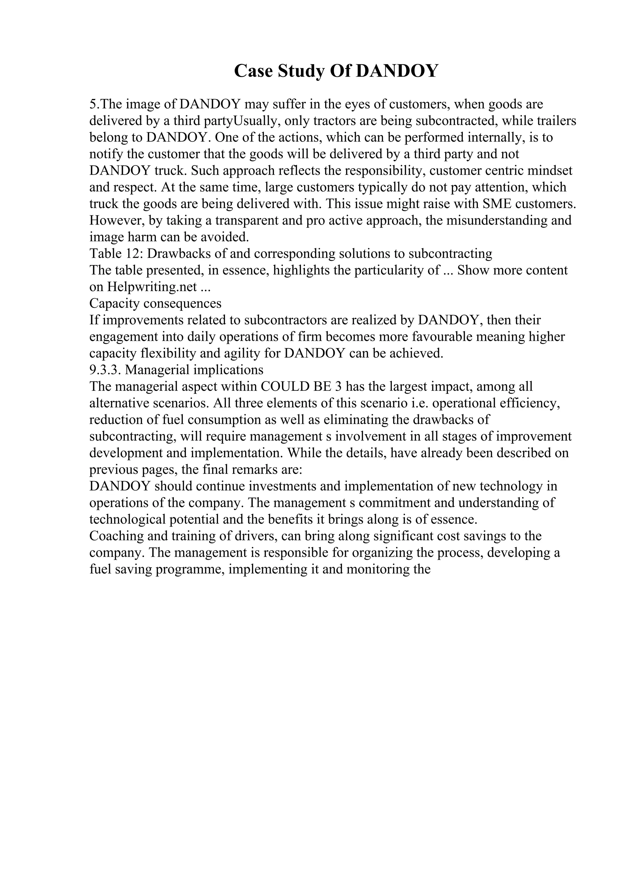 Case Study Of DANDOY
5.The image of DANDOY may suffer in the eyes of customers, when goods are
delivered by a third partyUsually, only tractors are being subcontracted, while trailers
belong to DANDOY. One of the actions, which can be performed internally, is to
notify the customer that the goods will be delivered by a third party and not
DANDOY truck. Such approach reflects the responsibility, customer centric mindset
and respect. At the same time, large customers typically do not pay attention, which
truck the goods are being delivered with. This issue might raise with SME customers.
However, by taking a transparent and pro active approach, the misunderstanding and
image harm can be avoided.
Table 12: Drawbacks of and corresponding solutions to subcontracting
The table presented, in essence, highlights the particularity of ... Show more content
on Helpwriting.net ...
Capacity consequences
If improvements related to subcontractors are realized by DANDOY, then their
engagement into daily operations of firm becomes more favourable meaning higher
capacity flexibility and agility for DANDOY can be achieved.
9.3.3. Managerial implications
The managerial aspect within COULD BE 3 has the largest impact, among all
alternative scenarios. All three elements of this scenario i.e. operational efficiency,
reduction of fuel consumption as well as eliminating the drawbacks of
subcontracting, will require management s involvement in all stages of improvement
development and implementation. While the details, have already been described on
previous pages, the final remarks are:
DANDOY should continue investments and implementation of new technology in
operations of the company. The management s commitment and understanding of
technological potential and the benefits it brings along is of essence.
Coaching and training of drivers, can bring along significant cost savings to the
company. The management is responsible for organizing the process, developing a
fuel saving programme, implementing it and monitoring the
 