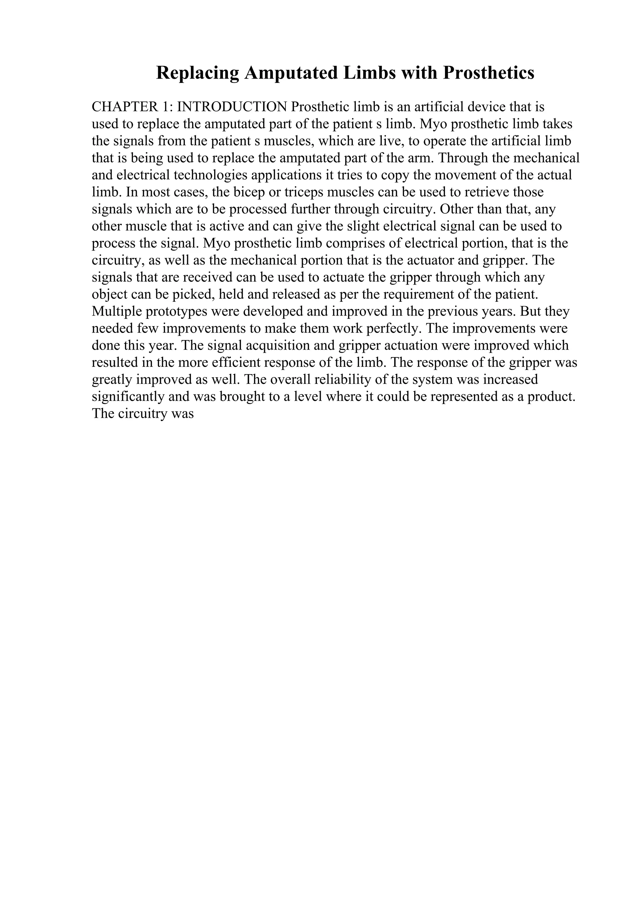 Replacing Amputated Limbs with Prosthetics
CHAPTER 1: INTRODUCTION Prosthetic limb is an artificial device that is
used to replace the amputated part of the patient s limb. Myo prosthetic limb takes
the signals from the patient s muscles, which are live, to operate the artificial limb
that is being used to replace the amputated part of the arm. Through the mechanical
and electrical technologies applications it tries to copy the movement of the actual
limb. In most cases, the bicep or triceps muscles can be used to retrieve those
signals which are to be processed further through circuitry. Other than that, any
other muscle that is active and can give the slight electrical signal can be used to
process the signal. Myo prosthetic limb comprises of electrical portion, that is the
circuitry, as well as the mechanical portion that is the actuator and gripper. The
signals that are received can be used to actuate the gripper through which any
object can be picked, held and released as per the requirement of the patient.
Multiple prototypes were developed and improved in the previous years. But they
needed few improvements to make them work perfectly. The improvements were
done this year. The signal acquisition and gripper actuation were improved which
resulted in the more efficient response of the limb. The response of the gripper was
greatly improved as well. The overall reliability of the system was increased
significantly and was brought to a level where it could be represented as a product.
The circuitry was
 