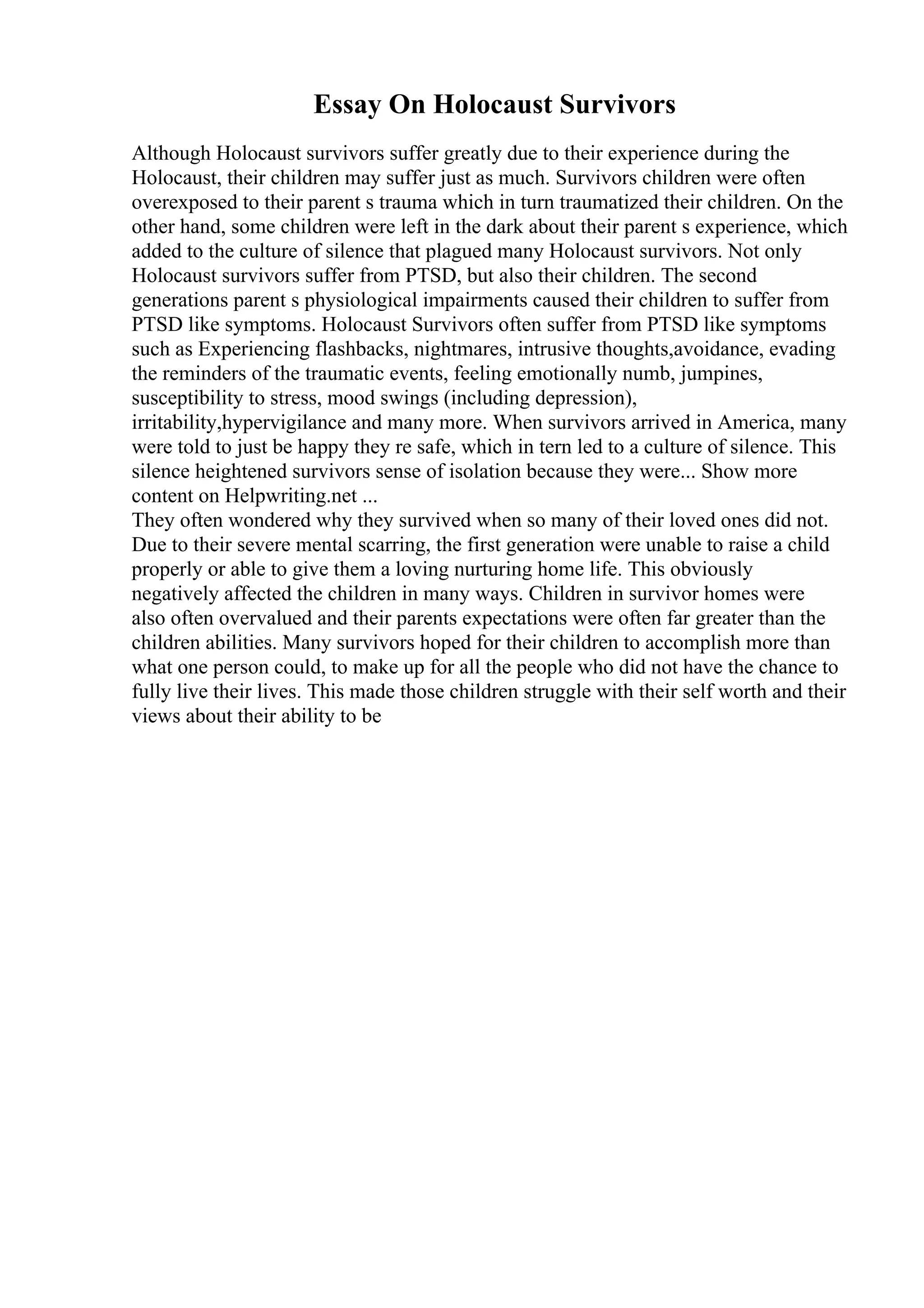 Essay On Holocaust Survivors
Although Holocaust survivors suffer greatly due to their experience during the
Holocaust, their children may suffer just as much. Survivors children were often
overexposed to their parent s trauma which in turn traumatized their children. On the
other hand, some children were left in the dark about their parent s experience, which
added to the culture of silence that plagued many Holocaust survivors. Not only
Holocaust survivors suffer from PTSD, but also their children. The second
generations parent s physiological impairments caused their children to suffer from
PTSD like symptoms. Holocaust Survivors often suffer from PTSD like symptoms
such as Experiencing flashbacks, nightmares, intrusive thoughts,avoidance, evading
the reminders of the traumatic events, feeling emotionally numb, jumpines,
susceptibility to stress, mood swings (including depression),
irritability,hypervigilance and many more. When survivors arrived in America, many
were told to just be happy they re safe, which in tern led to a culture of silence. This
silence heightened survivors sense of isolation because they were... Show more
content on Helpwriting.net ...
They often wondered why they survived when so many of their loved ones did not.
Due to their severe mental scarring, the first generation were unable to raise a child
properly or able to give them a loving nurturing home life. This obviously
negatively affected the children in many ways. Children in survivor homes were
also often overvalued and their parents expectations were often far greater than the
children abilities. Many survivors hoped for their children to accomplish more than
what one person could, to make up for all the people who did not have the chance to
fully live their lives. This made those children struggle with their self worth and their
views about their ability to be
 
