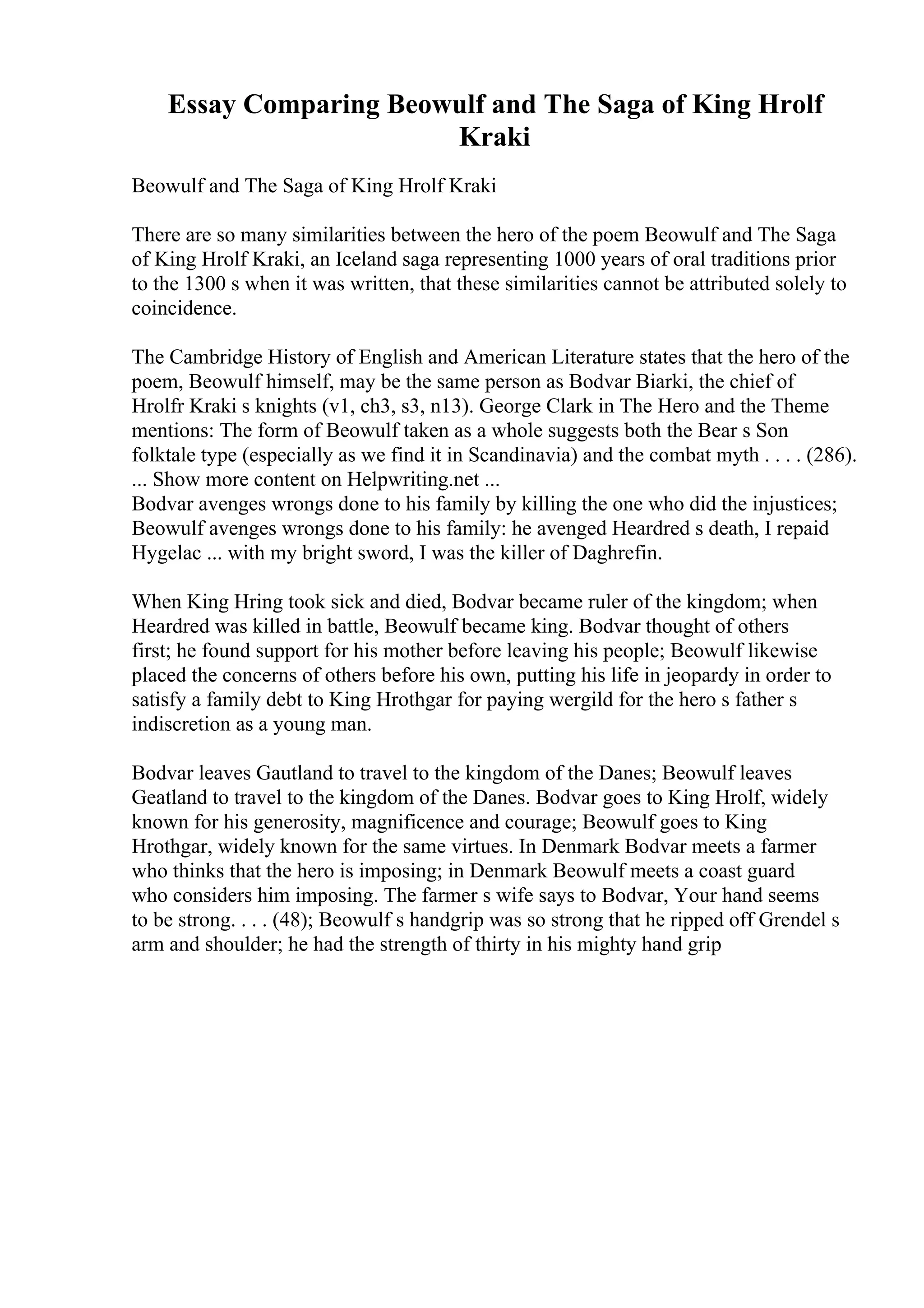 Essay Comparing Beowulf and The Saga of King Hrolf
Kraki
Beowulf and The Saga of King Hrolf Kraki
There are so many similarities between the hero of the poem Beowulf and The Saga
of King Hrolf Kraki, an Iceland saga representing 1000 years of oral traditions prior
to the 1300 s when it was written, that these similarities cannot be attributed solely to
coincidence.
The Cambridge History of English and American Literature states that the hero of the
poem, Beowulf himself, may be the same person as Bodvar Biarki, the chief of
Hrolfr Kraki s knights (v1, ch3, s3, n13). George Clark in The Hero and the Theme
mentions: The form of Beowulf taken as a whole suggests both the Bear s Son
folktale type (especially as we find it in Scandinavia) and the combat myth . . . . (286).
... Show more content on Helpwriting.net ...
Bodvar avenges wrongs done to his family by killing the one who did the injustices;
Beowulf avenges wrongs done to his family: he avenged Heardred s death, I repaid
Hygelac ... with my bright sword, I was the killer of Daghrefin.
When King Hring took sick and died, Bodvar became ruler of the kingdom; when
Heardred was killed in battle, Beowulf became king. Bodvar thought of others
first; he found support for his mother before leaving his people; Beowulf likewise
placed the concerns of others before his own, putting his life in jeopardy in order to
satisfy a family debt to King Hrothgar for paying wergild for the hero s father s
indiscretion as a young man.
Bodvar leaves Gautland to travel to the kingdom of the Danes; Beowulf leaves
Geatland to travel to the kingdom of the Danes. Bodvar goes to King Hrolf, widely
known for his generosity, magnificence and courage; Beowulf goes to King
Hrothgar, widely known for the same virtues. In Denmark Bodvar meets a farmer
who thinks that the hero is imposing; in Denmark Beowulf meets a coast guard
who considers him imposing. The farmer s wife says to Bodvar, Your hand seems
to be strong. . . . (48); Beowulf s handgrip was so strong that he ripped off Grendel s
arm and shoulder; he had the strength of thirty in his mighty hand grip
 
