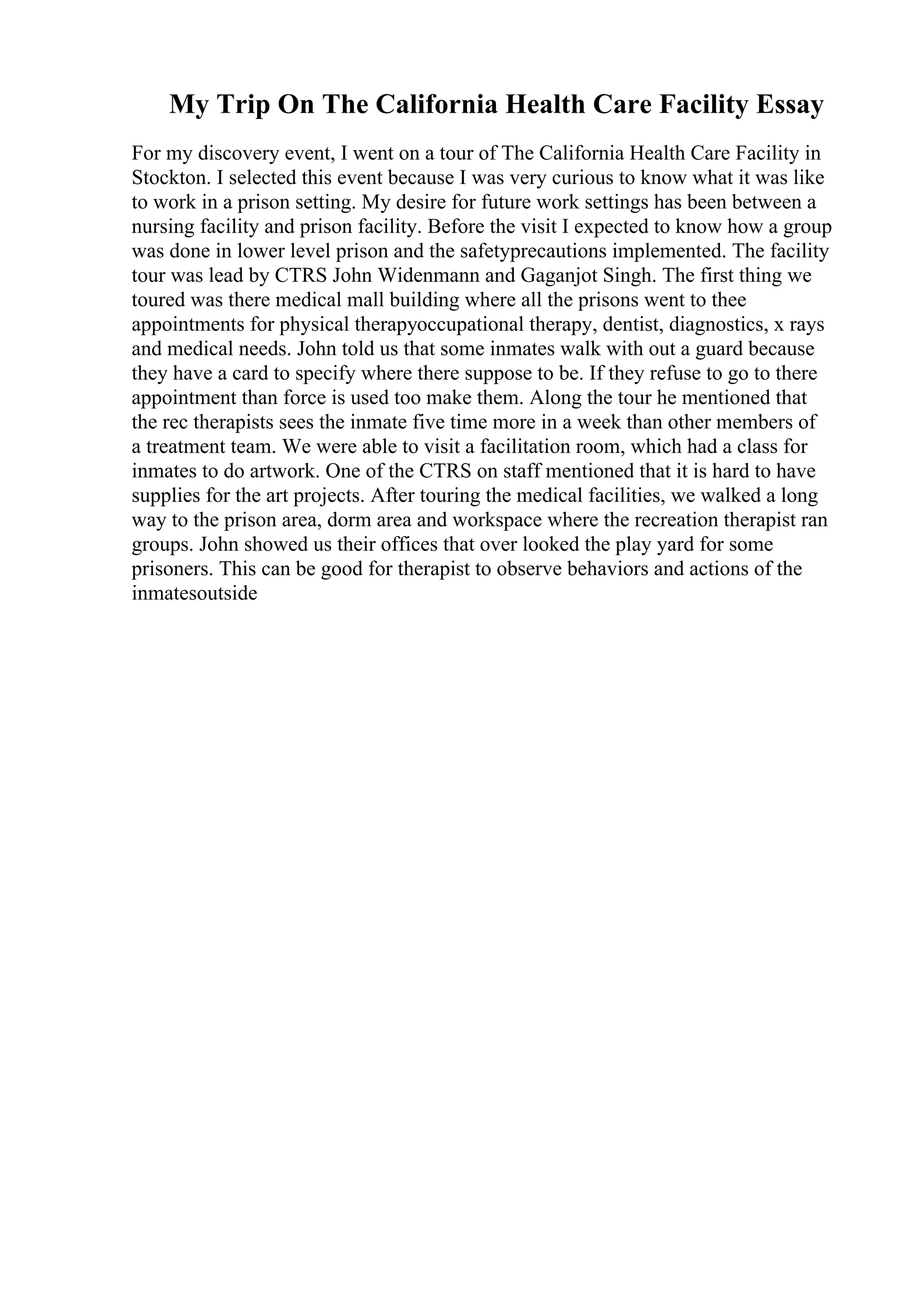 My Trip On The California Health Care Facility Essay
For my discovery event, I went on a tour of The California Health Care Facility in
Stockton. I selected this event because I was very curious to know what it was like
to work in a prison setting. My desire for future work settings has been between a
nursing facility and prison facility. Before the visit I expected to know how a group
was done in lower level prison and the safetyprecautions implemented. The facility
tour was lead by CTRS John Widenmann and Gaganjot Singh. The first thing we
toured was there medical mall building where all the prisons went to thee
appointments for physical therapyoccupational therapy, dentist, diagnostics, x rays
and medical needs. John told us that some inmates walk with out a guard because
they have a card to specify where there suppose to be. If they refuse to go to there
appointment than force is used too make them. Along the tour he mentioned that
the rec therapists sees the inmate five time more in a week than other members of
a treatment team. We were able to visit a facilitation room, which had a class for
inmates to do artwork. One of the CTRS on staff mentioned that it is hard to have
supplies for the art projects. After touring the medical facilities, we walked a long
way to the prison area, dorm area and workspace where the recreation therapist ran
groups. John showed us their offices that over looked the play yard for some
prisoners. This can be good for therapist to observe behaviors and actions of the
inmatesoutside
 