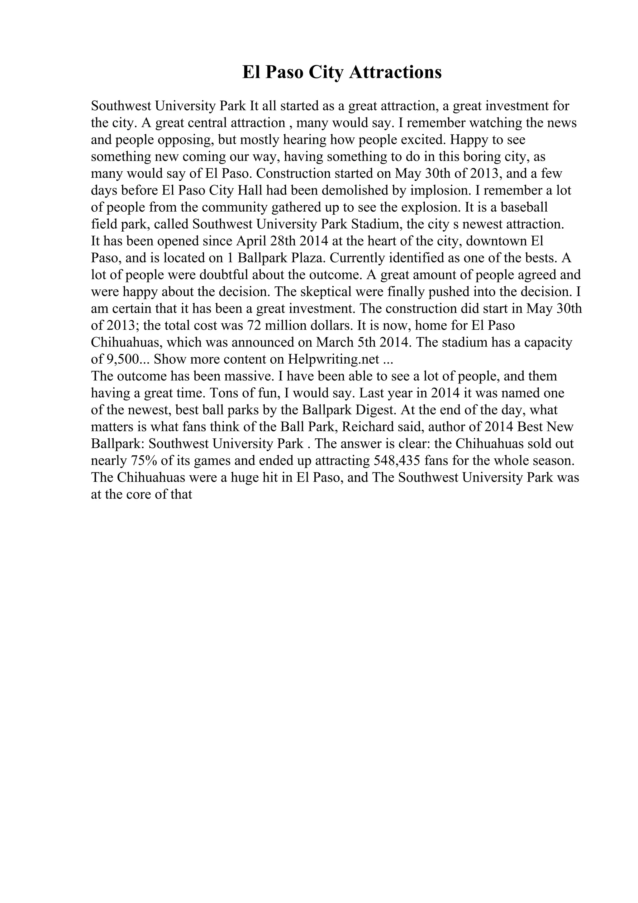 El Paso City Attractions
Southwest University Park It all started as a great attraction, a great investment for
the city. A great central attraction , many would say. I remember watching the news
and people opposing, but mostly hearing how people excited. Happy to see
something new coming our way, having something to do in this boring city, as
many would say of El Paso. Construction started on May 30th of 2013, and a few
days before El Paso City Hall had been demolished by implosion. I remember a lot
of people from the community gathered up to see the explosion. It is a baseball
field park, called Southwest University Park Stadium, the city s newest attraction.
It has been opened since April 28th 2014 at the heart of the city, downtown El
Paso, and is located on 1 Ballpark Plaza. Currently identified as one of the bests. A
lot of people were doubtful about the outcome. A great amount of people agreed and
were happy about the decision. The skeptical were finally pushed into the decision. I
am certain that it has been a great investment. The construction did start in May 30th
of 2013; the total cost was 72 million dollars. It is now, home for El Paso
Chihuahuas, which was announced on March 5th 2014. The stadium has a capacity
of 9,500... Show more content on Helpwriting.net ...
The outcome has been massive. I have been able to see a lot of people, and them
having a great time. Tons of fun, I would say. Last year in 2014 it was named one
of the newest, best ball parks by the Ballpark Digest. At the end of the day, what
matters is what fans think of the Ball Park, Reichard said, author of 2014 Best New
Ballpark: Southwest University Park . The answer is clear: the Chihuahuas sold out
nearly 75% of its games and ended up attracting 548,435 fans for the whole season.
The Chihuahuas were a huge hit in El Paso, and The Southwest University Park was
at the core of that
 