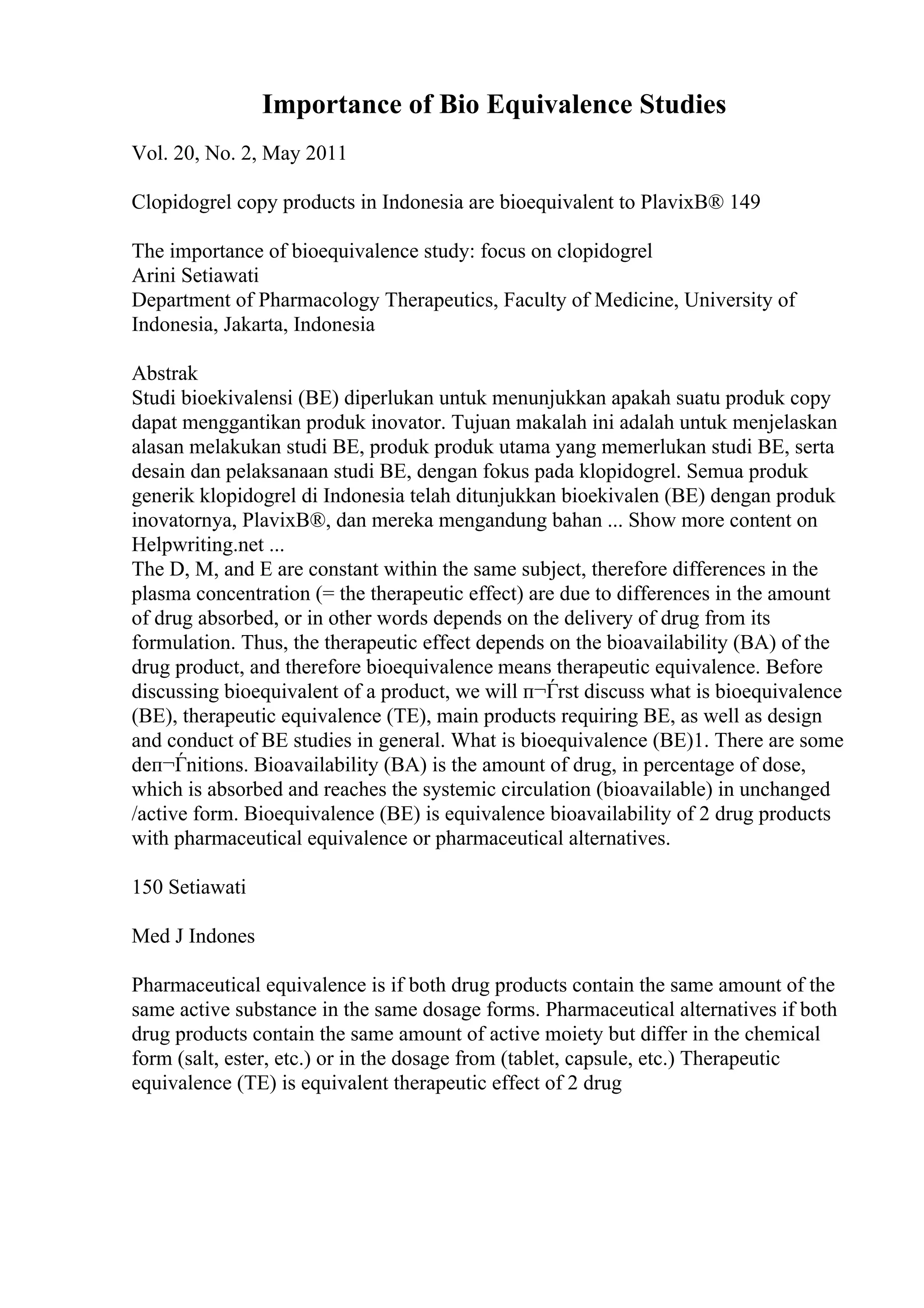 Importance of Bio Equivalence Studies
Vol. 20, No. 2, May 2011
Clopidogrel copy products in Indonesia are bioequivalent to PlavixВ® 149
The importance of bioequivalence study: focus on clopidogrel
Arini Setiawati
Department of Pharmacology Therapeutics, Faculty of Medicine, University of
Indonesia, Jakarta, Indonesia
Abstrak
Studi bioekivalensi (BE) diperlukan untuk menunjukkan apakah suatu produk copy
dapat menggantikan produk inovator. Tujuan makalah ini adalah untuk menjelaskan
alasan melakukan studi BE, produk produk utama yang memerlukan studi BE, serta
desain dan pelaksanaan studi BE, dengan fokus pada klopidogrel. Semua produk
generik klopidogrel di Indonesia telah ditunjukkan bioekivalen (BE) dengan produk
inovatornya, PlavixВ®, dan mereka mengandung bahan ... Show more content on
Helpwriting.net ...
The D, M, and E are constant within the same subject, therefore differences in the
plasma concentration (= the therapeutic effect) are due to differences in the amount
of drug absorbed, or in other words depends on the delivery of drug from its
formulation. Thus, the therapeutic effect depends on the bioavailability (BA) of the
drug product, and therefore bioequivalence means therapeutic equivalence. Before
discussing bioequivalent of a product, we will п¬Ѓrst discuss what is bioequivalence
(BE), therapeutic equivalence (TE), main products requiring BE, as well as design
and conduct of BE studies in general. What is bioequivalence (BE)1. There are some
deп¬Ѓnitions. Bioavailability (BA) is the amount of drug, in percentage of dose,
which is absorbed and reaches the systemic circulation (bioavailable) in unchanged
/active form. Bioequivalence (BE) is equivalence bioavailability of 2 drug products
with pharmaceutical equivalence or pharmaceutical alternatives.
150 Setiawati
Med J Indones
Pharmaceutical equivalence is if both drug products contain the same amount of the
same active substance in the same dosage forms. Pharmaceutical alternatives if both
drug products contain the same amount of active moiety but differ in the chemical
form (salt, ester, etc.) or in the dosage from (tablet, capsule, etc.) Therapeutic
equivalence (TE) is equivalent therapeutic effect of 2 drug
 