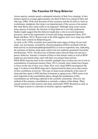 The Function Of Sleep Behavior
Across species, animals spend a substantial minority of their lives sleeping. In fact,
humans spend on average approximately one third of their lives asleep (Colten and
Altevogt, 2006). With such devotion of time resources and the his tells us, from an
evolutionary standpoint, that sleep is an important part of the success of an animal.
But what fitness does sleep confer to an organism? Although sleep occurs across
many species of animals, the function of sleep behavior is not fully understood.
Studies might suggest that this behavior might play a role in several important
processes, such as the regeneration of tissue and energy management (Sara, 2017,
Rasch and Born, 2013). Recent work in the field suggests slow wave sleep may fulfill
... Show more content on Helpwriting.net ...
As early as the 1950s, scientists have parsed the main stages of sleep. In one such
study, eye movements, recorded by electrooculograms (EOG) correlated with the
brain activity in electroencephalograms(EEGs) as well as respiratory rate, indicating
the existence of distinct sleep states which were not randomly generated (Aserinsky
and Klietman, 1953). The discovery of distinct states showed sleep was not just a
passive behavior. Instead, it consists of three to four distinct states as well as REM
(rapid eye movement) sleep, each with their own unique brain activity.
While REM sleep has been in the scientific spotlight since its discovery for its role in
consolidation of emotional memory (Sara, 2017), recently more studies have begun
to focus on the role of slow wave sleep. Slow wave sleep (SWS) encompasses the
stage 3 4 subset of non REM sleep and is characterized by delta waves that consist
of slow oscillations of activity. This type of sleep occurs primarily at the onset of
sleep and time spent in SWS declines in humans as aging occurs. SWS seems to be
most important in the consolidation phase, though the mechanisms of this
consolidation are still being explored in the scientific community. However, the
method of this memory consolidation is currently a subject of hot debate. What
caused scientists to link memory and sleep, particularly SWS? Research as early as
1914 began to point to a decrease in memory capacity capabilities
 