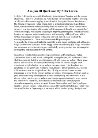 Analysis Of Quicksand By Nella Larsen
As John F. Kennedy once said, Conformity is the jailer of freedom and the enemy
of growth . The novel Quicksand by Nella Larsen chronicles the plight of a young,
racially mixed woman struggling with alienation during the Harlem Renaissance.
The female protagonist, Helga Crane, born to a Danish mother and West Indian
father, was abandoned and disowned by both her mother and father. Larsen wrote
the novel in a time during which racial uplift was promoted and it was expected of
women to comply with society s ideologies regarding marriageand female sexuality.
Readers are exposed to the indecisiveness and insecurity of Helga Crane, which
further discourages her desire to become one with herself. As a result of the
stereotypes present in... Show more content on Helpwriting.net ...
As a result, the protagonist feels she cannot fit in and builds hesitancy and self doubt.
Helga could neither conform, nor be happy in her unconformity (7). Helga concludes
that she cannot accept the stereotypes put forth by society, neither can she accept her
own identity and individuality with content.
In addition, female clothing is stereotyped in Naxos and Copenhagen. Helga
confirms her wish to exit Naxos, and speaks to the principal, Dr. Anderson. Colors
of clothing are attributed to specific races as, Bright colors are vulgar. Black, gray,
brown, and navy blue are the most becoming colors for colored people. Dark
complected people shouldn t wear yellow, or green or red (16). Standards are
developed for the colors one wishes to wear, those of darker complexions, such as
African Americans are marginalized. Specifically, women of colour are not
encouraged to wear bright colours as they are seen as promiscuous. Colours such as
grey, brown and navy blue represent a sense of simplicity and innocence. While
vibrant colours such as green, yellow, and orange represent seductiveness, glamor
and confidence. Therefore, individuality is limited and one cannot express
themselves according to their personal desires. On the other hand, in Copenhagen,
people of colour, such as Helga, are encouraged to wear bright clothing. Helga visits
her Aunt Katrina in Copenhagen, a society in which she is a young, foreigner and
 
