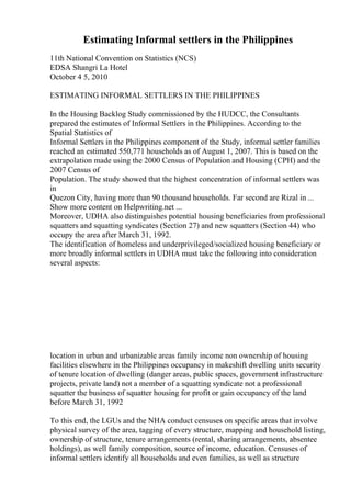Estimating Informal settlers in the Philippines
11th National Convention on Statistics (NCS)
EDSA Shangri La Hotel
October 4 5, 2010
ESTIMATING INFORMAL SETTLERS IN THE PHILIPPINES
In the Housing Backlog Study commissioned by the HUDCC, the Consultants
prepared the estimates of Informal Settlers in the Philippines. According to the
Spatial Statistics of
Informal Settlers in the Philippines component of the Study, informal settler families
reached an estimated 550,771 households as of August 1, 2007. This is based on the
extrapolation made using the 2000 Census of Population and Housing (CPH) and the
2007 Census of
Population. The study showed that the highest concentration of informal settlers was
in
Quezon City, having more than 90 thousand households. Far second are Rizal in ...
Show more content on Helpwriting.net ...
Moreover, UDHA also distinguishes potential housing beneficiaries from professional
squatters and squatting syndicates (Section 27) and new squatters (Section 44) who
occupy the area after March 31, 1992.
The identification of homeless and underprivileged/socialized housing beneficiary or
more broadly informal settlers in UDHA must take the following into consideration
several aspects:
location in urban and urbanizable areas family income non ownership of housing
facilities elsewhere in the Philippines occupancy in makeshift dwelling units security
of tenure location of dwelling (danger areas, public spaces, government infrastructure
projects, private land) not a member of a squatting syndicate not a professional
squatter the business of squatter housing for profit or gain occupancy of the land
before March 31, 1992
To this end, the LGUs and the NHA conduct censuses on specific areas that involve
physical survey of the area, tagging of every structure, mapping and household listing,
ownership of structure, tenure arrangements (rental, sharing arrangements, absentee
holdings), as well family composition, source of income, education. Censuses of
informal settlers identify all households and even families, as well as structure
 