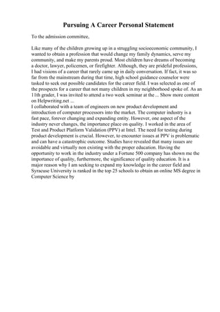 Pursuing A Career Personal Statement
To the admission committee,
Like many of the children growing up in a struggling socioeconomic community, I
wanted to obtain a profession that would change my family dynamics, serve my
community, and make my parents proud. Most children have dreams of becoming
a doctor, lawyer, policemen, or firefighter. Although, they are prideful professions,
I had visions of a career that rarely came up in daily conversation. If fact, it was so
far from the mainstream during that time, high school guidance counselor were
tasked to seek out possible candidates for the career field. I was selected as one of
the prospects for a career that not many children in my neighborhood spoke of. As an
11th grader, I was invited to attend a two week seminar at the ... Show more content
on Helpwriting.net ...
I collaborated with a team of engineers on new product development and
introduction of computer processors into the market. The computer industry is a
fast pace, forever changing and expanding entity. However, one aspect of the
industry never changes, the importance place on quality. I worked in the area of
Test and Product Platform Validation (PPV) at Intel. The need for testing during
product development is crucial. However, to encounter issues at PPV is problematic
and can have a catastrophic outcome. Studies have revealed that many issues are
avoidable and virtually non existing with the proper education. Having the
opportunity to work in the industry under a Fortune 500 company has shown me the
importance of quality, furthermore, the significance of quality education. It is a
major reason why I am seeking to expand my knowledge in the career field and
Syracuse University is ranked in the top 25 schools to obtain an online MS degree in
Computer Science by
 