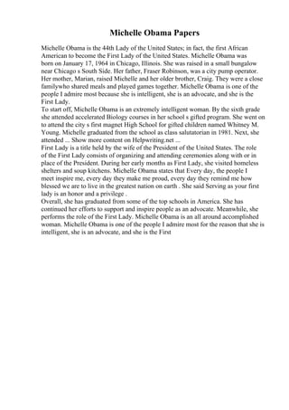 Michelle Obama Papers
Michelle Obama is the 44th Lady of the United States; in fact, the first African
American to become the First Lady of the United States. Michelle Obama was
born on January 17, 1964 in Chicago, Illinois. She was raised in a small bungalow
near Chicago s South Side. Her father, Fraser Robinson, was a city pump operator.
Her mother, Marian, raised Michelle and her older brother, Craig. They were a close
familywho shared meals and played games together. Michelle Obama is one of the
people I admire most because she is intelligent, she is an advocate, and she is the
First Lady.
To start off, Michelle Obama is an extremely intelligent woman. By the sixth grade
she attended accelerated Biology courses in her school s gifted program. She went on
to attend the city s first magnet High School for gifted children named Whitney M.
Young. Michelle graduated from the school as class salutatorian in 1981. Next, she
attended ... Show more content on Helpwriting.net ...
First Lady is a title held by the wife of the President of the United States. The role
of the First Lady consists of organizing and attending ceremonies along with or in
place of the President. During her early months as First Lady, she visited homeless
shelters and soup kitchens. Michelle Obama states that Every day, the people I
meet inspire me, every day they make me proud, every day they remind me how
blessed we are to live in the greatest nation on earth . She said Serving as your first
lady is an honor and a privilege .
Overall, she has graduated from some of the top schools in America. She has
continued her efforts to support and inspire people as an advocate. Meanwhile, she
performs the role of the First Lady. Michelle Obama is an all around accomplished
woman. Michelle Obama is one of the people I admire most for the reason that she is
intelligent, she is an advocate, and she is the First
 