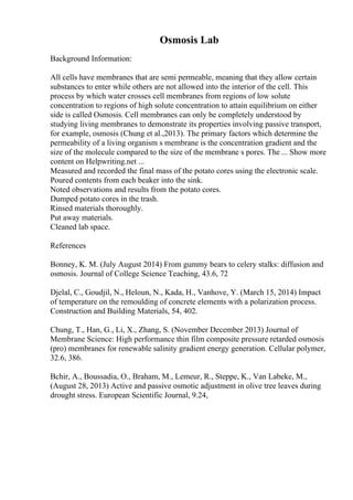Osmosis Lab
Background Information:
All cells have membranes that are semi permeable, meaning that they allow certain
substances to enter while others are not allowed into the interior of the cell. This
process by which water crosses cell membranes from regions of low solute
concentration to regions of high solute concentration to attain equilibrium on either
side is called Osmosis. Cell membranes can only be completely understood by
studying living membranes to demonstrate its properties involving passive transport,
for example, osmosis (Chung et al.,2013). The primary factors which determine the
permeability of a living organism s membrane is the concentration gradient and the
size of the molecule compared to the size of the membrane s pores. The ... Show more
content on Helpwriting.net ...
Measured and recorded the final mass of the potato cores using the electronic scale.
Poured contents from each beaker into the sink.
Noted observations and results from the potato cores.
Dumped potato cores in the trash.
Rinsed materials thoroughly.
Put away materials.
Cleaned lab space.
References
Bonney, K. M. (July August 2014) From gummy bears to celery stalks: diffusion and
osmosis. Journal of College Science Teaching, 43.6, 72
Djelal, C., Goudjil, N., Heloun, N., Kada, H., Vanhove, Y. (March 15, 2014) Impact
of temperature on the remoulding of concrete elements with a polarization process.
Construction and Building Materials, 54, 402.
Chung, T., Han, G., Li, X., Zhang, S. (November December 2013) Journal of
Membrane Science: High performance thin film composite pressure retarded osmosis
(pro) membranes for renewable salinity gradient energy generation. Cellular polymer,
32.6, 386.
Bchir, A., Boussadia, O., Braham, M., Lemeur, R., Steppe, K., Van Labeke, M.,
(August 28, 2013) Active and passive osmotic adjustment in olive tree leaves during
drought stress. European Scientific Journal, 9.24,
 