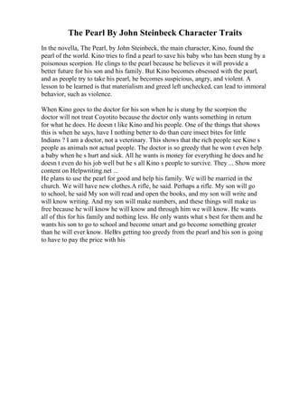 The Pearl By John Steinbeck Character Traits
In the novella, The Pearl, by John Steinbeck, the main character, Kino, found the
pearl of the world. Kino tries to find a pearl to save his baby who has been stung by a
poisonous scorpion. He clings to the pearl because he believes it will provide a
better future for his son and his family. But Kino becomes obsessed with the pearl,
and as people try to take his pearl, he becomes suspicious, angry, and violent. A
lesson to be learned is that materialism and greed left unchecked, can lead to immoral
behavior, such as violence.
When Kino goes to the doctor for his son when he is stung by the scorpion the
doctor will not treat Coyotito because the doctor only wants something in return
for what he does. He doesn t like Kino and his people. One of the things that shows
this is when he says, have I nothing better to do than cure insect bites for little
Indians ? I am a doctor, not a veterinary. This shows that the rich people see Kino s
people as animals not actual people. The doctor is so greedy that he won t even help
a baby when he s hurt and sick. All he wants is money for everything he does and he
doesn t even do his job well but he s all Kino s people to survive. They ... Show more
content on Helpwriting.net ...
He plans to use the pearl for good and help his family. We will be married in the
church. We will have new clothes.A rifle, he said. Perhaps a rifle. My son will go
to school, he said My son will read and open the books, and my son will write and
will know writing. And my son will make numbers, and these things will make us
free because he will know he will know and through him we will know. He wants
all of this for his family and nothing less. He only wants what s best for them and he
wants his son to go to school and become smart and go become something greater
than he will ever know. HeВґs getting too greedy from the pearl and his son is going
to have to pay the price with his
 