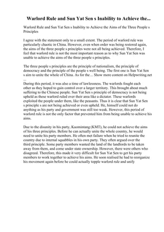 Warlord Rule and Sun Yat Sen s Inability to Achieve the...
Warlord Rule and Sun Yat Sen s Inability to Achieve the Aims of the Three People s
Principles
I agree with the statement only to a small extent. The period of warlord rule was
particularly chaotic in China. However, even when order was being restored again,
the aims of the three people s principles were not all being achieved. Therefore, I
feel that warlord rule is not the most important reason as to why Sun Yat Sen was
unable to achieve the aims of the three people s principles.
The three people s principles are the principle of nationalism, the principle of
democracy and the principle of the people s well being. The first one is Sun Yat Sen
s aim to unite the whole of China. As for the ... Show more content on Helpwriting.net
...
During this period, it was also a time of lawlessness. The warlords fought each
other as they hoped to gain control over a larger territory. This brought about much
suffering to the Chinese people. Sun Yat Sen s principle of democracy is not being
upheld as these warlord ruled over their area like a dictator. These warlords
exploited the people under them, like the peasants. Thus it is clear that Sun Yat Sen
s principle s are not being achieved or even upheld. He, himself could not do
anything as his party and government was still too weak. However, this period of
warlord rule is not the only factor that prevented him from being unable to achieve his
aims.
Due to the disunity in his party, Kuomintang (KMT), he could not achieve the aims
of his three principles. Before he can actually unite the whole country, he would
need to unite his party members. He often met failure when he tried to reunite the
country due to internal squabbles in his own party. They often argued over the
third principle. Some party members wanted the land of the landlords to be taken
away from them, and come under state ownership. However, there were others who
disagreed. Therefore, this made it very difficult for Sun Yat Sen to get his party
members to work together to achieve his aims. He soon realised he had to reorganize
his movement again before he could actually topple warlord rule and unify
 