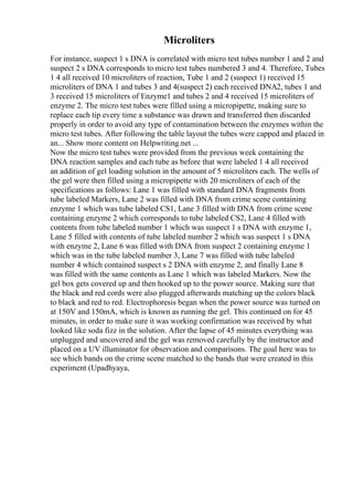 Microliters
For instance, suspect 1 s DNA is correlated with micro test tubes number 1 and 2 and
suspect 2 s DNA corresponds to micro test tubes numbered 3 and 4. Therefore, Tubes
1 4 all received 10 microliters of reaction, Tube 1 and 2 (suspect 1) received 15
microliters of DNA 1 and tubes 3 and 4(suspect 2) each received DNA2, tubes 1 and
3 received 15 microliters of Enzyme1 and tubes 2 and 4 received 15 microliters of
enzyme 2. The micro test tubes were filled using a micropipette, making sure to
replace each tip every time a substance was drawn and transferred then discarded
properly in order to avoid any type of contamination between the enzymes within the
micro test tubes. After following the table layout the tubes were capped and placed in
an... Show more content on Helpwriting.net ...
Now the micro test tubes were provided from the previous week containing the
DNA reaction samples and each tube as before that were labeled 1 4 all received
an addition of gel loading solution in the amount of 5 microliters each. The wells of
the gel were then filled using a micropipette with 20 microliters of each of the
specifications as follows: Lane 1 was filled with standard DNA fragments from
tube labeled Markers, Lane 2 was filled with DNA from crime scene containing
enzyme 1 which was tube labeled CS1, Lane 3 filled with DNA from crime scene
containing enzyme 2 which corresponds to tube labeled CS2, Lane 4 filled with
contents from tube labeled number 1 which was suspect 1 s DNA with enzyme 1,
Lane 5 filled with contents of tube labeled number 2 which was suspect 1 s DNA
with enzyme 2, Lane 6 was filled with DNA from suspect 2 containing enzyme 1
which was in the tube labeled number 3, Lane 7 was filled with tube labeled
number 4 which contained suspect s 2 DNA with enzyme 2, and finally Lane 8
was filled with the same contents as Lane 1 which was labeled Markers. Now the
gel box gets covered up and then hooked up to the power source. Making sure that
the black and red cords were also plugged afterwards matching up the colors black
to black and red to red. Electrophoresis began when the power source was turned on
at 150V and 150mA, which is known as running the gel. This continued on for 45
minutes, in order to make sure it was working confirmation was received by what
looked like soda fizz in the solution. After the lapse of 45 minutes everything was
unplugged and uncovered and the gel was removed carefully by the instructor and
placed on a UV illuminator for observation and comparisons. The goal here was to
see which bands on the crime scene matched to the bands that were created in this
experiment (Upadhyaya,
 