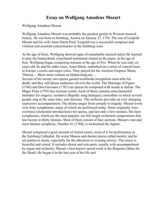 Essay on Wolfgang Amadeus Mozart
Wolfgang Amadeus Mozart
Wolfgang Amadeus Mozart was probably the greatest genius in Western musical
history. He was born in Salzberg, Austria on January 27, 1756. The son of Leopold
Mozart and his wife Anna Maria Pertl. Leopold was a successful composer and
violinist and assistant concertmaster at the Salzberg court.
At the age of three, Wolfgang showed signs of remarkable musical talent. He learned
to play the harpsichord, a keyboard instrument related to the piano, at the age of
four. Wolfgang began composing minuets at the age of five. When he was only six
years old, he and his older sister, Anna Maria, embarked on a series of concert tours
to Europe s courts and major cities. They played for the Austrian Empress Maria
Theresa ... Show more content on Helpwriting.net ...
Several of his twenty two operas gained worldwide recognition soon after his
death, and they still please audiences all over the world. The Marriage of Figaro
(1786) and Don Giovanni (1787) are operas he composed with words in Italian. The
Magic Flute (1791) has German words. Each of these contains arias (beautiful
melodies for singers), recitative (Rapidly sung dialogue), ensembles in which several
people sing at the same time, and choruses. The orchestra provides an ever changing
expressive accompaniment. The drama ranges from comedy to tragedy. Mozart wrote
over forty symphonies, many of which are performed today. Some originally were
overtures (orchestral introductions) for operas, and last only a few minutes. His later
symphonies, which are the most popular, are full length orchestral compositions that
last twenty to thirty minutes. Most of them consist of four sections. Mozart s last and
most famous symphony, Number 41 (1788), is nicknamed the Jupiter.
Mozart composed a great amount of church music, most of it for performance at
the Salzburg Cathedral. He wrote Masses and shorter pieces called motets; and he
set psalms to music, especially for the afternoon or evening service. The music is
beautiful and varied. It includes choral and solo parts, usually with accompaniment
by organ and orchestra. Mozart s best known sacred work is the Requiem (Mass for
the Dead). He began it in the last year of his life and
 