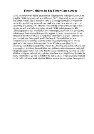 Foster Children In The Foster Care System
As of 2016 there were nearly a half million children in the foster care system, with
roughly 25,000 aging out each year (Ahmann, 2017). Most adolescents age out of
the system with no one to mentor or serve as a caring parent figure. Foster youth
are in dire need of long term adult role models to guide them to achieve success.
According to Ahmann, 50% of foster youth left the system without a high school
degree, as well as with having higher rates of PTSD, and depression (p. 43).
Ahmann presented that research has proven teenagers, in general, that have quality
relationships from adults able to provide support, do better than those that do not.
If research has shown efficacy in supportive adult figures in a teen s life then one
can conclude that foster youth would also benefit. Foster children are at a
disadvantage a soon as they enter the system so giving them resources proven
positive is vital to their future success. Zetlin, Weinberg, and Shea (2010),
conducted a study that looked at the roles of the Child Welfare system, schools, and
the caregivers in helping foster children succeed in the education system. Although
all groups agreed work needs to be done to enhance the learning outcome for foster
children, everyone had their own opinions as to how to accomplish this. In order for
foster children to be given a fair shot in the public school system everyone involved
in the child s life must work together. This means that the caregivers, foster parents,
 