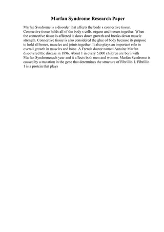 Marfan Syndrome Research Paper
Marfan Syndrome is a disorder that affects the body s connective tissue.
Connective tissue holds all of the body s cells, organs and tissues together. When
the connective tissue is affected it slows down growth and breaks down muscle
strength. Connective tissue is also considered the glue of body because its purpose
to hold all bones, muscles and joints together. It also plays an important role in
overall growth in muscles and bone. A French doctor named Antoine Marfan
discovered the disease in 1896. About 1 in every 5,000 children are born with
Marfan Syndromeeach year and it affects both men and women. Marfan Syndrome is
caused by a mutation in the gene that determines the structure of Fibrillin 1. Fibrillin
1 is a protein that plays
 