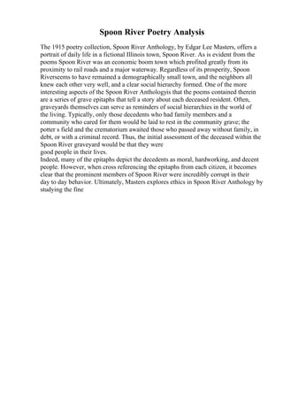 Spoon River Poetry Analysis
The 1915 poetry collection, Spoon River Anthology, by Edgar Lee Masters, offers a
portrait of daily life in a fictional Illinois town, Spoon River. As is evident from the
poems Spoon River was an economic boom town which profited greatly from its
proximity to rail roads and a major waterway. Regardless of its prosperity, Spoon
Riverseems to have remained a demographically small town, and the neighbors all
knew each other very well, and a clear social hierarchy formed. One of the more
interesting aspects of the Spoon River Anthologyis that the poems contained therein
are a series of grave epitaphs that tell a story about each deceased resident. Often,
graveyards themselves can serve as reminders of social hierarchies in the world of
the living. Typically, only those decedents who had family members and a
community who cared for them would be laid to rest in the community grave; the
potter s field and the crematorium awaited those who passed away without family, in
debt, or with a criminal record. Thus, the initial assessment of the deceased within the
Spoon River graveyard would be that they were
good people in their lives.
Indeed, many of the epitaphs depict the decedents as moral, hardworking, and decent
people. However, when cross referencing the epitaphs from each citizen, it becomes
clear that the prominent members of Spoon River were incredibly corrupt in their
day to day behavior. Ultimately, Masters explores ethics in Spoon River Anthology by
studying the fine
 