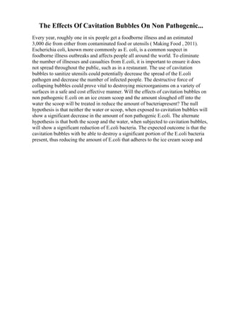 The Effects Of Cavitation Bubbles On Non Pathogenic...
Every year, roughly one in six people get a foodborne illness and an estimated
3,000 die from either from contaminated food or utensils ( Making Food , 2011).
Escherichia coli, known more commonly as E. coli, is a common suspect in
foodborne illness outbreaks and affects people all around the world. To eliminate
the number of illnesses and casualties from E.coli, it is important to ensure it does
not spread throughout the public, such as in a restaurant. The use of cavitation
bubbles to sanitize utensils could potentially decrease the spread of the E.coli
pathogen and decrease the number of infected people. The destructive force of
collapsing bubbles could prove vital to destroying microorganisms on a variety of
surfaces in a safe and cost effective manner. Will the effects of cavitation bubbles on
non pathogenic E.coli on an ice cream scoop and the amount sloughed off into the
water the scoop will be treated in reduce the amount of bacteriapresent? The null
hypothesis is that neither the water or scoop, when exposed to cavitation bubbles will
show a significant decrease in the amount of non pathogenic E.coli. The alternate
hypothesis is that both the scoop and the water, when subjected to cavitation bubbles,
will show a significant reduction of E.coli bacteria. The expected outcome is that the
cavitation bubbles with be able to destroy a significant portion of the E.coli bacteria
present, thus reducing the amount of E.coli that adheres to the ice cream scoop and
 