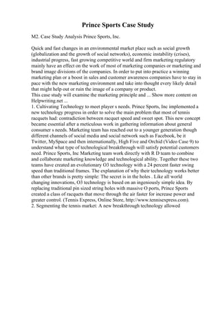 Prince Sports Case Study
M2. Case Study Analysis Prince Sports, Inc.
Quick and fast changes in an environmental market place such as social growth
(globalization and the growth of social networks), economic instability (crises),
industrial progress, fast growing competitive world and firm marketing regulatory
mainly have an effect on the work of most of marketing companies or marketing and
brand image divisions of the companies. In order to put into practice a winning
marketing plan or a boost in sales and customer awareness companies have to stay in
pace with the new marketing environment and take into thought every likely detail
that might help out or ruin the image of a company or product.
This case study will examine the marketing principle and ... Show more content on
Helpwriting.net ...
1. Cultivating Technology to meet player s needs. Prince Sports, Inc implemented a
new technology progress in order to solve the main problem that most of tennis
racquets had: contradiction between racquet speed and sweet spot. This new concept
became essential after a meticulous work in gathering information about general
consumer s needs. Marketing team has reached out to a younger generation though
different channels of social media and social network such as Facebook, be it
Twitter, MySpace and then internationally, High Five and Orchid (Video Case 9) to
understand what type of technological breakthrough will satisfy potential customers
need. Prince Sports, Inc Marketing team work directly with R D team to combine
and collaborate marketing knowledge and technological ability. Together these two
teams have created an evolutionary O3 technology with a 24 percent faster swing
speed than traditional frames. The explanation of why their technology works better
than other brands is pretty simple: The secret is in the holes . Like all world
changing innovations, O3 technology is based on an ingeniously simple idea. By
replacing traditional pin sized string holes with massive O ports, Prince Sports
created a class of racquets that move through the air faster for increase power and
greater control. (Tennis Express, Online Store, http://www.tennisexpress.com).
2. Segmenting the tennis market: A new breakthrough technology allowed
 