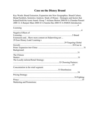 Case on the Disney Brand
Key Words: Brand Extension, Expansion into New Geographies. Brand Culture,
Brand Symbols, Semiotics Analysis. Study of Disney : Strategies and factors that
helped build the iconic brand. Group 7 Archana Menon 2008 09 A Chandan Pansari
2008 12 A Ranjani Mani 2008 43 A Sumita Das 2008 55 A INDEX Introduction
..........................................................................................................................4
Licensing
.................................................................................................................................4
Negative Effects of
Licensing................................................................................................5 Brand
Extensions and... Show more content on Helpwriting.net ...
29 Euro Disney Land: Learning s
.................................................................................................29 Targeting Global
Growth:...................................................................................................30 Case in
Point: Expansion into China: ..................................................................................... 31
Background:
..........................................................................................................................31
The Chinese
Market:..............................................................................................................31
The Locally tailored Retail Strategy:
.......................................................................................32 Choosing Partners:
................................................................................................................33
Concentration in the retail segment:
.....................................................................................33 Distribution:
..........................................................................................................................34
Pricing Strategy:
....................................................................................................................34 Fighting
Piracy: ......................................................................................................................35
Marketing and Promotions:
 