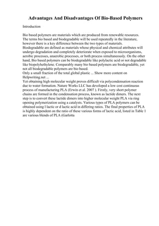 Advantages And Disadvantages Of Bio-Based Polymers
Introduction
Bio based polymers are materials which are produced from renewable resources.
The terms bio based and biodegradable will be used repeatedly in the literature,
however there is a key difference between the two types of materials.
Biodegradable are defined as materials whose physical and chemical attributes will
undergo degradation and completely deteriorate when exposed to microorganisms,
aerobic processes, anaerobic processes, or both process simultaneously. On the other
hand, Bio based polymers can be biodegradable like polylactic acid or not degradable
like biopolyhethylene. Comparably many bio based polymers are biodegradable, yet
not all biodegradable polymers are bio based.
Only a small fraction of the total global plastic ... Show more content on
Helpwriting.net ...
Yet obtaining high molecular weight proves difficult via polycondensation reaction
due to water formation. Nature Works LLC has developed a low cost continuous
process of manufacturing PLA (Erwin et al. 2007 ). Firstly, very short polymer
chains are formed in the condensation process, known as lactide dimers. The next
step is to convert these lactide dimers into higher molecular weight PLA via ring
opening polymerization using a catalysts. Various types of PLA polymers can be
obtained using l lactic or d lactic acid in differing ratios. The final properties of PLA
is highly dependent on the ratio of these various forms of lactic acid, listed in Table 1
are various blends of PLA (Garlotta
 