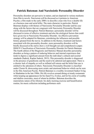Patrick Bateman And Narcissistic Personality Disorder
Personality disorders are pervasive in nature, and are depicted in various mediums
from film to novels. Narcissism will be discussed as it pertains to American
Psycho; a film made in the early 2000 s to describe a man who lives a double life
as a business man and serial killer. The main character in particular, Patrick
Bateman displays with themes of Narcissistic Personality Disorder and his case
along with the factors that are congruent with Narcissistic Personality Disorder
will be discussed throughout. Patrick Bateman s personality disorder will be
discussed in terms of effective treatment and also the etiological factors that could
have given rise to Narcissistic Personality Disorder. An effective prevention
strategy will be adapted for Bateman, considering the influences and possible
history gleaned from the movie. In addition to the themes, treatment and factors
associated with this personality disorder, more personality disorders will be
briefly discussed at the end to show a well thought out and comprehensive paper.
DSM IV Classification of Narcissistic Personality Disorder for Patrick Bateman
The fourth edition of the Diagnostic and Statistics Manual describes personality
disorders as being a pattern of enduring behavior and internal experiences that
tends to digress a significant amount from the individual s cultural and societal
standards (Sadock, Kaplan Sadock, 2015). This personality disorder is diagnosed
in the presence of grandiosity and the need to be admired and appreciated. There is
a chronic lack of empathy as well as inflated self esteem and the belief that one is
entitled to the adoration of others. Narcissistic Personality Disorder is classified
under Cluster B, showcasing more erratic and emotional behavior which can be seen
in the film American Psycho. Patrick Bateman is a wealthy investment banker living
in Manhattan in the late 1980s. His life revolves around dining at trendy restaurants
while keeping up appearances for his fiancГ©e, Evelyn, and for his circle of wealthy
and shallow associates, most of whom he dislikes. Bateman describes the
materialistic nature of his lifestyle: his daily morning exercise and beautification
routine, his music collection including performers such
 