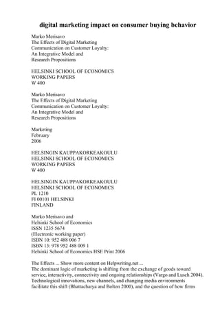 digital marketing impact on consumer buying behavior
Marko Merisavo
The Effects of Digital Marketing
Communication on Customer Loyalty:
An Integrative Model and
Research Propositions
HELSINKI SCHOOL OF ECONOMICS
WORKING PAPERS
W 400
Marko Merisavo
The Effects of Digital Marketing
Communication on Customer Loyalty:
An Integrative Model and
Research Propositions
Marketing
February
2006
HELSINGIN KAUPPAKORKEAKOULU
HELSINKI SCHOOL OF ECONOMICS
WORKING PAPERS
W 400
HELSINGIN KAUPPAKORKEAKOULU
HELSINKI SCHOOL OF ECONOMICS
PL 1210
FI 00101 HELSINKI
FINLAND
Marko Merisavo and
Helsinki School of Economics
ISSN 1235 5674
(Electronic working paper)
ISBN 10: 952 488 006 7
ISBN 13: 978 952 488 009 1
Helsinki School of Economics HSE Print 2006
The Effects ... Show more content on Helpwriting.net ...
The dominant logic of marketing is shifting from the exchange of goods toward
service, interactivity, connectivity and ongoing relationships (Vargo and Lusch 2004).
Technological innovations, new channels, and changing media environments
facilitate this shift (Bhattacharya and Bolton 2000), and the question of how firms
 