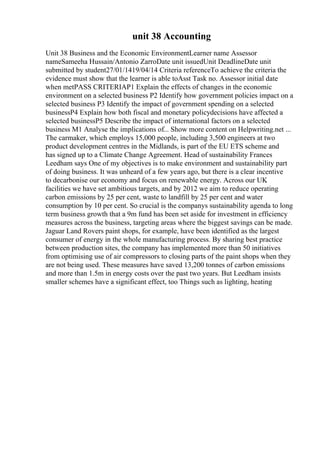unit 38 Accounting
Unit 38 Business and the Economic EnvironmentLearner name Assessor
nameSameeha Hussain/Antonio ZarroDate unit issuedUnit DeadlineDate unit
submitted by student27/01/1419/04/14 Criteria referenceTo achieve the criteria the
evidence must show that the learner is able toAsst Task no. Assessor initial date
when metPASS CRITERIAP1 Explain the effects of changes in the economic
environment on a selected business P2 Identify how government policies impact on a
selected business P3 Identify the impact of government spending on a selected
businessP4 Explain how both fiscal and monetary policydecisions have affected a
selected businessP5 Describe the impact of international factors on a selected
business M1 Analyse the implications of... Show more content on Helpwriting.net ...
The carmaker, which employs 15,000 people, including 3,500 engineers at two
product development centres in the Midlands, is part of the EU ETS scheme and
has signed up to a Climate Change Agreement. Head of sustainability Frances
Leedham says One of my objectives is to make environment and sustainability part
of doing business. It was unheard of a few years ago, but there is a clear incentive
to decarbonise our economy and focus on renewable energy. Across our UK
facilities we have set ambitious targets, and by 2012 we aim to reduce operating
carbon emissions by 25 per cent, waste to landfill by 25 per cent and water
consumption by 10 per cent. So crucial is the companys sustainability agenda to long
term business growth that a 9m fund has been set aside for investment in efficiency
measures across the business, targeting areas where the biggest savings can be made.
Jaguar Land Rovers paint shops, for example, have been identified as the largest
consumer of energy in the whole manufacturing process. By sharing best practice
between production sites, the company has implemented more than 50 initiatives
from optimising use of air compressors to closing parts of the paint shops when they
are not being used. These measures have saved 13,200 tonnes of carbon emissions
and more than 1.5m in energy costs over the past two years. But Leedham insists
smaller schemes have a significant effect, too Things such as lighting, heating
 