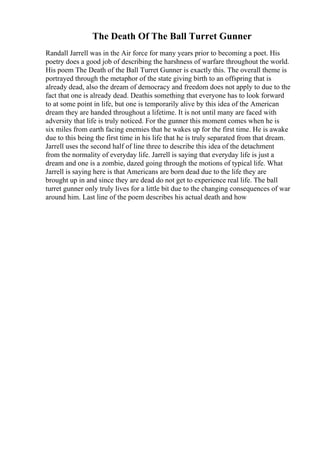The Death Of The Ball Turret Gunner
Randall Jarrell was in the Air force for many years prior to becoming a poet. His
poetry does a good job of describing the harshness of warfare throughout the world.
His poem The Death of the Ball Turret Gunner is exactly this. The overall theme is
portrayed through the metaphor of the state giving birth to an offspring that is
already dead, also the dream of democracy and freedom does not apply to due to the
fact that one is already dead. Deathis something that everyone has to look forward
to at some point in life, but one is temporarily alive by this idea of the American
dream they are handed throughout a lifetime. It is not until many are faced with
adversity that life is truly noticed. For the gunner this moment comes when he is
six miles from earth facing enemies that he wakes up for the first time. He is awake
due to this being the first time in his life that he is truly separated from that dream.
Jarrell uses the second half of line three to describe this idea of the detachment
from the normality of everyday life. Jarrell is saying that everyday life is just a
dream and one is a zombie, dazed going through the motions of typical life. What
Jarrell is saying here is that Americans are born dead due to the life they are
brought up in and since they are dead do not get to experience real life. The ball
turret gunner only truly lives for a little bit due to the changing consequences of war
around him. Last line of the poem describes his actual death and how
 