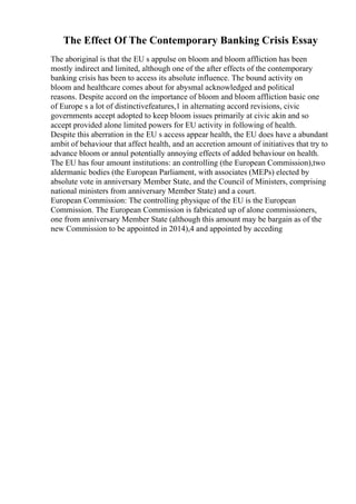 The Effect Of The Contemporary Banking Crisis Essay
The aboriginal is that the EU s appulse on bloom and bloom affliction has been
mostly indirect and limited, although one of the after effects of the contemporary
banking crisis has been to access its absolute influence. The bound activity on
bloom and healthcare comes about for abysmal acknowledged and political
reasons. Despite accord on the importance of bloom and bloom affliction basic one
of Europe s a lot of distinctivefeatures,1 in alternating accord revisions, civic
governments accept adopted to keep bloom issues primarily at civic akin and so
accept provided alone limited powers for EU activity in following of health.
Despite this aberration in the EU s access appear health, the EU does have a abundant
ambit of behaviour that affect health, and an accretion amount of initiatives that try to
advance bloom or annul potentially annoying effects of added behaviour on health.
The EU has four amount institutions: an controlling (the European Commission),two
aldermanic bodies (the European Parliament, with associates (MEPs) elected by
absolute vote in anniversary Member State, and the Council of Ministers, comprising
national ministers from anniversary Member State) and a court.
European Commission: The controlling physique of the EU is the European
Commission. The European Commission is fabricated up of alone commissioners,
one from anniversary Member State (although this amount may be bargain as of the
new Commission to be appointed in 2014),4 and appointed by acceding
 