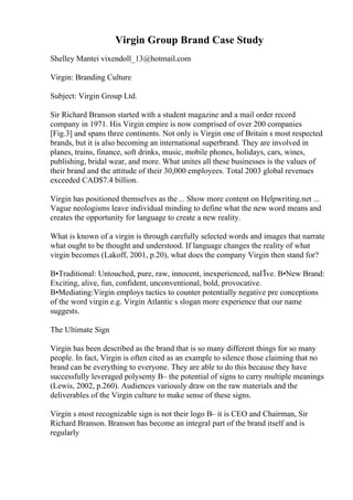 Virgin Group Brand Case Study
Shelley Mantei vixendoll_13@hotmail.com
Virgin: Branding Culture
Subject: Virgin Group Ltd.
Sir Richard Branson started with a student magazine and a mail order record
company in 1971. His Virgin empire is now comprised of over 200 companies
[Fig.3] and spans three continents. Not only is Virgin one of Britain s most respected
brands, but it is also becoming an international superbrand. They are involved in
planes, trains, finance, soft drinks, music, mobile phones, holidays, cars, wines,
publishing, bridal wear, and more. What unites all these businesses is the values of
their brand and the attitude of their 30,000 employees. Total 2003 global revenues
exceeded CAD$7.4 billion.
Virgin has positioned themselves as the ... Show more content on Helpwriting.net ...
Vague neologisms leave individual minding to define what the new word means and
creates the opportunity for language to create a new reality.
What is known of a virgin is through carefully selected words and images that narrate
what ought to be thought and understood. If language changes the reality of what
virgin becomes (Lakoff, 2001, p.20), what does the company Virgin then stand for?
В•Traditional: Untouched, pure, raw, innocent, inexperienced, naГЇve. В•New Brand:
Exciting, alive, fun, confident, unconventional, bold, provocative.
В•Mediating:Virgin employs tactics to counter potentially negative pre conceptions
of the word virgin e.g. Virgin Atlantic s slogan more experience that our name
suggests.
The Ultimate Sign
Virgin has been described as the brand that is so many different things for so many
people. In fact, Virgin is often cited as an example to silence those claiming that no
brand can be everything to everyone. They are able to do this because they have
successfully leveraged polysemy В– the potential of signs to carry multiple meanings
(Lewis, 2002, p.260). Audiences variously draw on the raw materials and the
deliverables of the Virgin culture to make sense of these signs.
Virgin s most recognizable sign is not their logo В– it is CEO and Chairman, Sir
Richard Branson. Branson has become an integral part of the brand itself and is
regularly
 