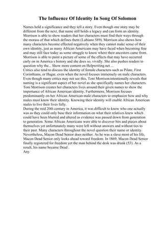 The Influence Of Identity In Song Of Solomon
Names hold a significance and they tell a story. Even though one story may be
different from the next, that name still holds a legacy and can form an identity.
Morrison is able to show readers that her characters must find their ways through
the morass of that which defines them (Lubiano 589). Morrison also shows how
many characters become effected negatively when they cannot make sense of their
own identity, just as many African Americans may have faced when becoming free
and may still face today as some struggle to know where their ancestors came from.
Morrison is able to paint a picture of some of the effects that may have occurred
early on in America s history and she does so, vividly. She also pushes readers to
question why the... Show more content on Helpwriting.net ...
Critics also tend to discuss the identity of female characters such as Pilate, First
Corinthians, or Hagar, even when the novel focuses immensely on male characters.
Even though many critics may not see this, Toni Morrisonintentionally reveals that
naming is a significant aspect of her novel as she specifically names her characters.
Toni Morrison creates her characters lives around their given names to show the
importance of African American identity. Furthermore, Morrison focuses
predominantly on her African American male characters to emphasize how and why
males must know their identity. Knowing their identity will enable African American
males to live their lives fully.
During the mid 20th century in America, it was difficult to know who one actually
was as they could only base their information on what their relatives knew which
could have been blurred and altered as evidence was passed down from generation
to generation. Some African Americans were able to discover bits and pieces about
themselves yet unfortunately many were left without answers and without ties to
their past. Many characters throughout the novel question their name or identity.
Nevertheless, Macon Dead Senior does neither. As he was a slave most of his life,
Macon Dead Senior only looks ahead toward freedom. In 1869, Macon Dead Senior
finally registered for freedom yet the man behind the desk was drunk (53). As a
result, his name became Dead .
Any
 