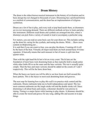 Drum History
The drum is the oldest known musical instrument in the history of civilization and its
basic design has not changed in thousands of years. Drumming has a profound history
as a method of communication, and the drum has an implementation of religious
symbolism.
Drums are a lot of fun to play, and every rock or pop band needs them, so drummers
are in ever increasing demand. There are different methods on how to learn and play
this instrument. Different sized drums and cymbals are arranged into kits, where a
drummer can pick from a variety of sounds to lead or accompany a particular song.
For starters, you can read on some basic care for your drum set. This includes setting
up the drum kit, caring for the cymbals, and tuning the drums. While ... Show more
content on Helpwriting.net ...
It is said that if you can count to four, you can play the drums. Counting till 4 will
be the basis of the beat. Virtually all major rock beats are built around basic 4/4 time
signature. It basically means that each measure or bar of music is split into four
quarter notes.
Then with the right hand the hi hat is hit on every count. The hi hats are the
foundation of most basic rock drumming beats as they typically hold a steady pulse
while other limbs fill in on the snare and the bass versions. The rest is actually quite
simple. Then the bass and snare versions should be added on the counts of 1 and 3
respectively. This will be the basic drum beat.
When the basics are learnt you will be able to see how beats are built around this
basic pattern. This is the basics to most rock drumming beats and grooves.
The next step for learning how to play this well is to practice stick control and the
rudiments. Drums rudiments help one to build independence and speed. The two
most common rudiments are the single stroke roll and the double stroke roll. Since
drumming is all about beats and counts, a drummer should be very precise in
timing. Timing is a major factor while learning to play drums. A drummer should be
able to create the mood and groove for any song, adding fills and accents in to pep
things
 