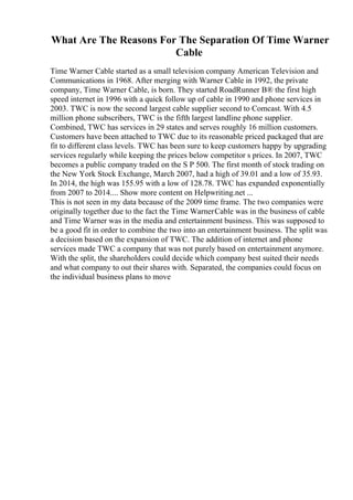 What Are The Reasons For The Separation Of Time Warner
Cable
Time Warner Cable started as a small television company American Television and
Communications in 1968. After merging with Warner Cable in 1992, the private
company, Time Warner Cable, is born. They started RoadRunner В® the first high
speed internet in 1996 with a quick follow up of cable in 1990 and phone services in
2003. TWC is now the second largest cable supplier second to Comcast. With 4.5
million phone subscribers, TWC is the fifth largest landline phone supplier.
Combined, TWC has services in 29 states and serves roughly 16 million customers.
Customers have been attached to TWC due to its reasonable priced packaged that are
fit to different class levels. TWC has been sure to keep customers happy by upgrading
services regularly while keeping the prices below competitor s prices. In 2007, TWC
becomes a public company traded on the S P 500. The first month of stock trading on
the New York Stock Exchange, March 2007, had a high of 39.01 and a low of 35.93.
In 2014, the high was 155.95 with a low of 128.78. TWC has expanded exponentially
from 2007 to 2014.... Show more content on Helpwriting.net ...
This is not seen in my data because of the 2009 time frame. The two companies were
originally together due to the fact the Time WarnerCable was in the business of cable
and Time Warner was in the media and entertainment business. This was supposed to
be a good fit in order to combine the two into an entertainment business. The split was
a decision based on the expansion of TWC. The addition of internet and phone
services made TWC a company that was not purely based on entertainment anymore.
With the split, the shareholders could decide which company best suited their needs
and what company to out their shares with. Separated, the companies could focus on
the individual business plans to move
 