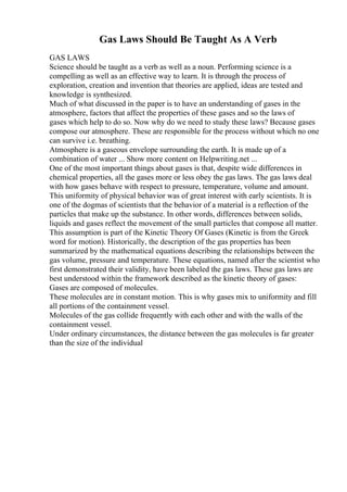 Gas Laws Should Be Taught As A Verb
GAS LAWS
Science should be taught as a verb as well as a noun. Performing science is a
compelling as well as an effective way to learn. It is through the process of
exploration, creation and invention that theories are applied, ideas are tested and
knowledge is synthesized.
Much of what discussed in the paper is to have an understanding of gases in the
atmosphere, factors that affect the properties of these gases and so the laws of
gases which help to do so. Now why do we need to study these laws? Because gases
compose our atmosphere. These are responsible for the process without which no one
can survive i.e. breathing.
Atmosphere is a gaseous envelope surrounding the earth. It is made up of a
combination of water ... Show more content on Helpwriting.net ...
One of the most important things about gases is that, despite wide differences in
chemical properties, all the gases more or less obey the gas laws. The gas laws deal
with how gases behave with respect to pressure, temperature, volume and amount.
This uniformity of physical behavior was of great interest with early scientists. It is
one of the dogmas of scientists that the behavior of a material is a reflection of the
particles that make up the substance. In other words, differences between solids,
liquids and gases reflect the movement of the small particles that compose all matter.
This assumption is part of the Kinetic Theory Of Gases (Kinetic is from the Greek
word for motion). Historically, the description of the gas properties has been
summarized by the mathematical equations describing the relationships between the
gas volume, pressure and temperature. These equations, named after the scientist who
first demonstrated their validity, have been labeled the gas laws. These gas laws are
best understood within the framework described as the kinetic theory of gases:
Gases are composed of molecules.
These molecules are in constant motion. This is why gases mix to uniformity and fill
all portions of the containment vessel.
Molecules of the gas collide frequently with each other and with the walls of the
containment vessel.
Under ordinary circumstances, the distance between the gas molecules is far greater
than the size of the individual
 