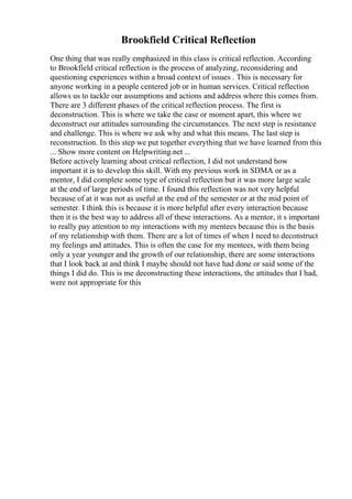 Brookfield Critical Reflection
One thing that was really emphasized in this class is critical reflection. According
to Brookfield critical reflection is the process of analyzing, reconsidering and
questioning experiences within a broad context of issues . This is necessary for
anyone working in a people centered job or in human services. Critical reflection
allows us to tackle our assumptions and actions and address where this comes from.
There are 3 different phases of the critical reflection process. The first is
deconstruction. This is where we take the case or moment apart, this where we
deconstruct our attitudes surrounding the circumstances. The next step is resistance
and challenge. This is where we ask why and what this means. The last step is
reconstruction. In this step we put together everything that we have learned from this
... Show more content on Helpwriting.net ...
Before actively learning about critical reflection, I did not understand how
important it is to develop this skill. With my previous work in SDMA or as a
mentor, I did complete some type of critical reflection but it was more large scale
at the end of large periods of time. I found this reflection was not very helpful
because of at it was not as useful at the end of the semester or at the mid point of
semester. I think this is because it is more helpful after every interaction because
then it is the best way to address all of these interactions. As a mentor, it s important
to really pay attention to my interactions with my mentees because this is the basis
of my relationship with them. There are a lot of times of when I need to deconstruct
my feelings and attitudes. This is often the case for my mentees, with them being
only a year younger and the growth of our relationship, there are some interactions
that I look back at and think I maybe should not have had done or said some of the
things I did do. This is me deconstructing these interactions, the attitudes that I had,
were not appropriate for this
 