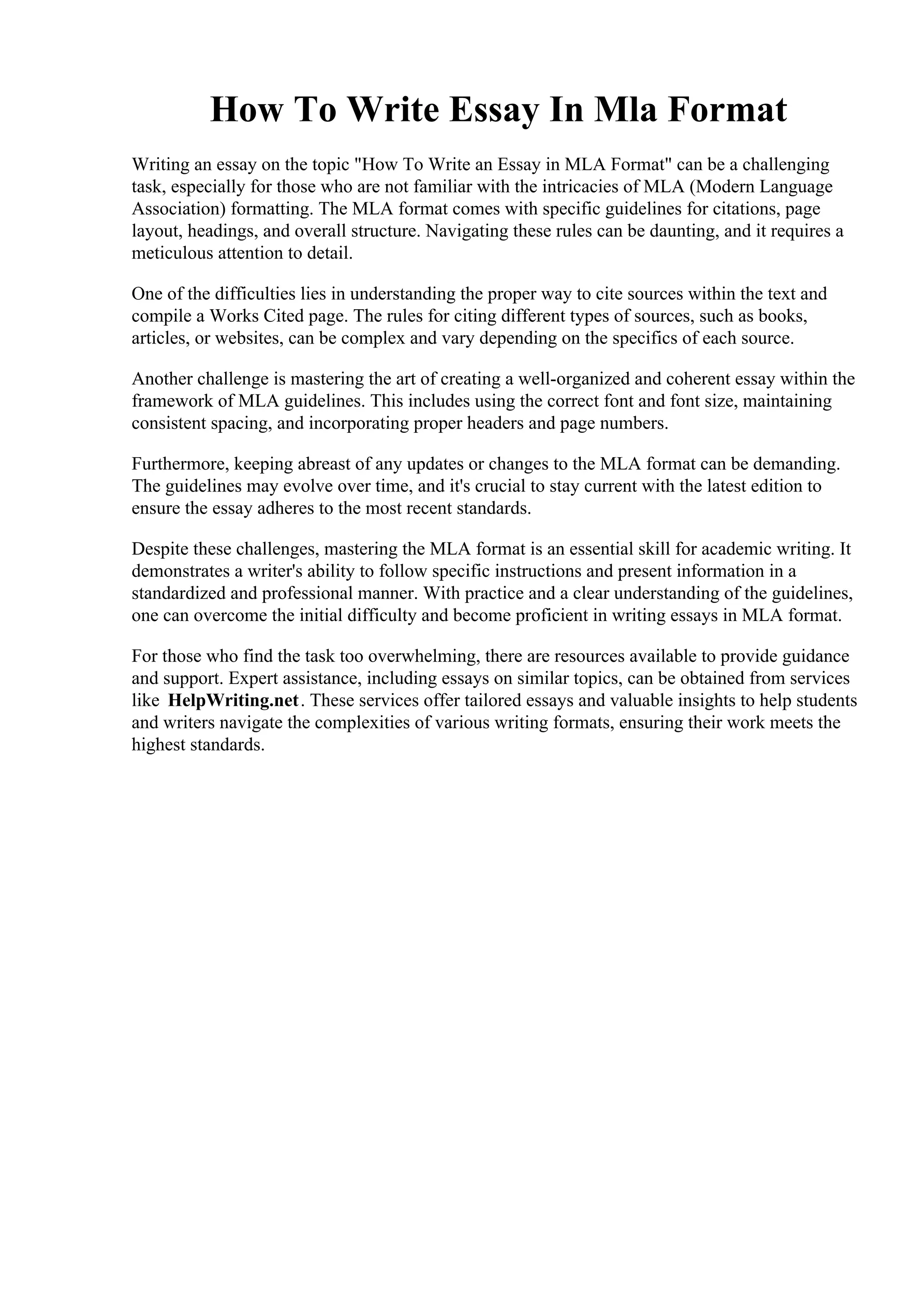 How To Write Essay In Mla Format
Writing an essay on the topic "How To Write an Essay in MLA Format" can be a challenging
task, especially for those who are not familiar with the intricacies of MLA (Modern Language
Association) formatting. The MLA format comes with specific guidelines for citations, page
layout, headings, and overall structure. Navigating these rules can be daunting, and it requires a
meticulous attention to detail.
One of the difficulties lies in understanding the proper way to cite sources within the text and
compile a Works Cited page. The rules for citing different types of sources, such as books,
articles, or websites, can be complex and vary depending on the specifics of each source.
Another challenge is mastering the art of creating a well-organized and coherent essay within the
framework of MLA guidelines. This includes using the correct font and font size, maintaining
consistent spacing, and incorporating proper headers and page numbers.
Furthermore, keeping abreast of any updates or changes to the MLA format can be demanding.
The guidelines may evolve over time, and it's crucial to stay current with the latest edition to
ensure the essay adheres to the most recent standards.
Despite these challenges, mastering the MLA format is an essential skill for academic writing. It
demonstrates a writer's ability to follow specific instructions and present information in a
standardized and professional manner. With practice and a clear understanding of the guidelines,
one can overcome the initial difficulty and become proficient in writing essays in MLA format.
For those who find the task too overwhelming, there are resources available to provide guidance
and support. Expert assistance, including essays on similar topics, can be obtained from services
like HelpWriting.net. These services offer tailored essays and valuable insights to help students
and writers navigate the complexities of various writing formats, ensuring their work meets the
highest standards.
How To Write Essay In Mla FormatHow To Write Essay In Mla Format
 