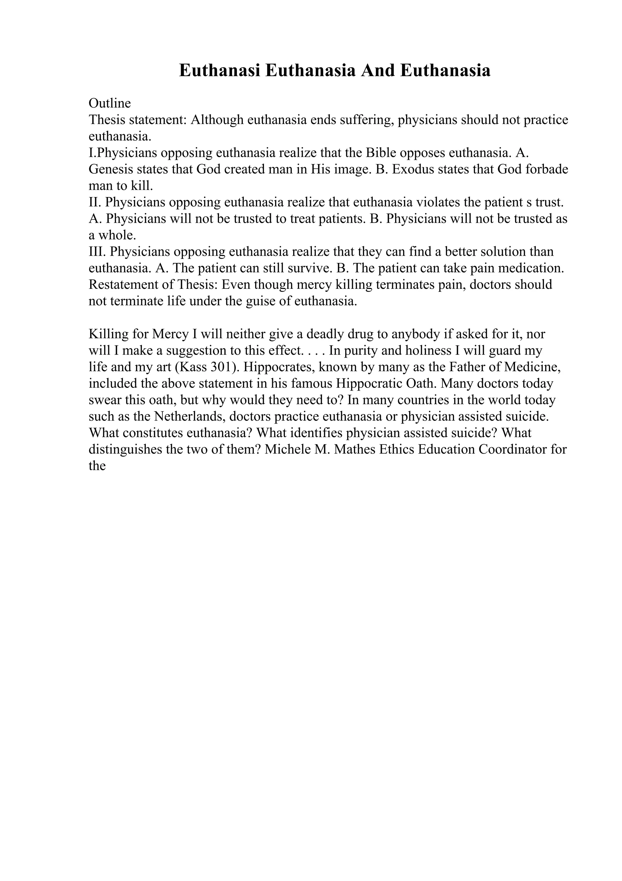 Euthanasi Euthanasia And Euthanasia
Outline
Thesis statement: Although euthanasia ends suffering, physicians should not practice
euthanasia.
I.Physicians opposing euthanasia realize that the Bible opposes euthanasia. A.
Genesis states that God created man in His image. B. Exodus states that God forbade
man to kill.
II. Physicians opposing euthanasia realize that euthanasia violates the patient s trust.
A. Physicians will not be trusted to treat patients. B. Physicians will not be trusted as
a whole.
III. Physicians opposing euthanasia realize that they can find a better solution than
euthanasia. A. The patient can still survive. B. The patient can take pain medication.
Restatement of Thesis: Even though mercy killing terminates pain, doctors should
not terminate life under the guise of euthanasia.
Killing for Mercy I will neither give a deadly drug to anybody if asked for it, nor
will I make a suggestion to this effect. . . . In purity and holiness I will guard my
life and my art (Kass 301). Hippocrates, known by many as the Father of Medicine,
included the above statement in his famous Hippocratic Oath. Many doctors today
swear this oath, but why would they need to? In many countries in the world today
such as the Netherlands, doctors practice euthanasia or physician assisted suicide.
What constitutes euthanasia? What identifies physician assisted suicide? What
distinguishes the two of them? Michele M. Mathes Ethics Education Coordinator for
the
 